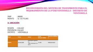 RECONVERSIÓN DEL SISTEMA DE TRATAMIENTO PARA EL
MEJORAMIENTO DE LA PTAR VENTANILLA – DISTRITO DE
VENTANILLA
SNIP : 88089
MONTO : S/. 35,771,661
A. UBICACIÓN
REGION : CALLAO
PROVINCIA: CALLAO
DISTRITO : VENTANILLA
Nivel Fecha Autor
Costo
(Nuevos Soles)
Nivel de Calificaci
n
PERFIL 16/06/2008
Hidrobyte Ingenier
os -
Aldo Janampa Cor
dova
72,590 PRESENTADO
 