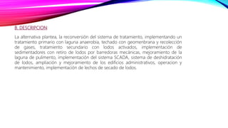 B. DESCRIPCION:
La alternativa plantea, la reconversión del sistema de tratamiento, implementando un
tratamiento primario con laguna anaerobia, techado con geomenbrana y recolección
de gases, tratamiento secundario con lodos activados, implementación de
sedimentadores con retiro de lodos por barredoras mecánicas, mejoramiento de la
laguna de pulimento, implementación del sistema SCADA, sistema de deshidratación
de lodos, ampliación y mejoramiento de los edificios administrativos, operacion y
mantenimiento, implementación de lechos de secado de lodos.
 