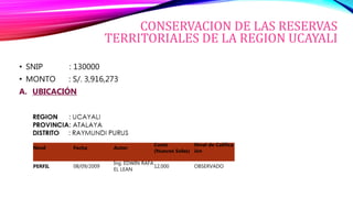 CONSERVACION DE LAS RESERVAS
TERRITORIALES DE LA REGION UCAYALI
• SNIP : 130000
• MONTO : S/. 3,916,273
A. UBICACIÓN
Nivel Fecha Autor
Costo
(Nuevos Soles)
Nivel de Califica
ión
PERFIL 08/09/2009
Ing. EDWIN RAFA
EL LEAN
12,000 OBSERVADO
 