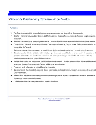 o Manual de Cargos
Contáctenos

Sección de Clasificación y Remuneración de Puestos


Funciones:


       Planificar, organizar, dirigir y controlar los programas y/o proyectos que desarrolle el Departamento.
       Diseñar y mantener actualizado el Sistema de Clasificación de Cargos y Remuneración de Puestos, adoptados por la
        Institución.
       Asesorar a la Dirección de Personal y orientar a las Unidades Administrativas en materia de Clasificación de Puestos.
       Confeccionar y mantener actualizado un Manual Descriptivo de Clases de Cargos, para el Personal Administrativo de l
        Universidad de Panamá.
       Sugerir normas y procedimientos para la descripción, análisis, clasificación de cargos y remuneración de puestos.
       Coordinar con las distintas Unidades Administrativas que tienen responsabilidades en la tramitación de las acciones de
        personal relacionadas con clasificación y remuneración para que mantengan actualizadas a la sección sobre los
        cambios en la estructura de personal administrativos.
       Integrar las acciones que desarrolla el Departamento con las diversas Unidades Administrativas, responsables de lleva
        a cabo los diversos Programas de la Carrera del Personal Administrativo.
       Preparar y rendir informes a su Unidad Superior Inmediata.
       Coordinar con la Subdirección la ejecución de las acciones de clasificación y remuneración, en las respectivas Unidade
        Desconcentradas.
       Informar a las respectivas Unidades Administrativas dentro y fuera de la Dirección de Personal sobre las acciones de
        clasificación y remuneración realizadas.
       Cualesquiera otras que le asigne su Unidad Superior Inmediata.




                                            Todos los Derechos Reservados. Universidad de Panamá © 2010
                                                               Dirección de Informática
 