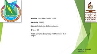 Nombre: Irvin Javier Chávez Flores
Matrícula: 288605
Materia: Estrategias de Comunicación
Grupo: G3
Tarea: Ejemplos de signos y modificaciones de la
lengua
Período 2, Tarea #1
19/Abril/2015
 