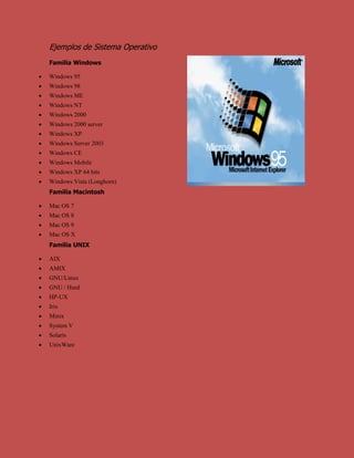 Ejemplos de Sistema Operativo<br />Familia Windows<br />Windows 95<br />Windows 98<br />Windows ME<br />Windows NT<br />Windows 2000 <br />Windows 2000 server<br />Windows XP<br />Windows Server 2003<br />Windows CE<br />Windows Mobile<br />Windows XP 64 bits<br />Windows Vista (Longhorn)<br />Familia Macintosh<br />Mac OS 7<br />Mac OS 8<br />Mac OS 9<br />Mac OS X<br />Familia UNIX<br />AIX<br />AMIX<br />GNU/Linux<br />GNU / Hurd<br />HP-UX<br />Irix<br />Minix<br />System V<br />Solaris<br />UnixWare<br />