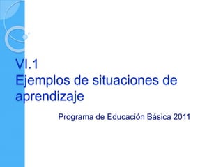 VI.1
Ejemplos de situaciones de
aprendizaje
Programa de Educación Básica 2011
 