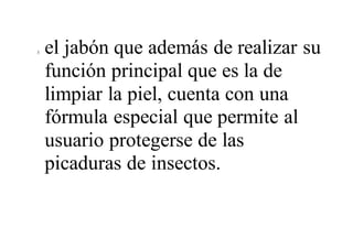 3. el jabón que además de realizar su
función principal que es la de
limpiar la piel, cuenta con una
fórmula especial que permite al
usuario protegerse de las
picaduras de insectos.
 