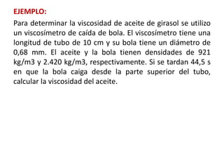 EJEMPLO:
Para determinar la viscosidad de aceite de girasol se utilizo
un viscosímetro de caída de bola. El viscosímetro tiene una
longitud de tubo de 10 cm y su bola tiene un diámetro de
0,68 mm. El aceite y la bola tienen densidades de 921
kg/m3 y 2.420 kg/m3, respectivamente. Si se tardan 44,5 s
en que la bola caiga desde la parte superior del tubo,
calcular la viscosidad del aceite.
 