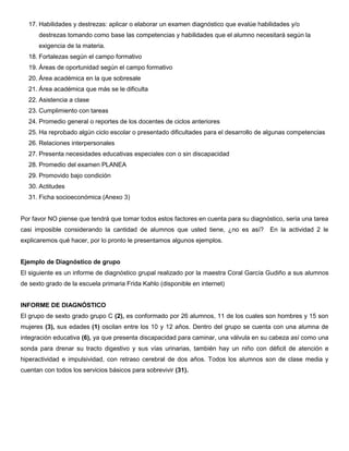 17. Habilidades y destrezas: aplicar o elaborar un examen diagnóstico que evalúe habilidades y/o
destrezas tomando como base las competencias y habilidades que el alumno necesitará según la
exigencia de la materia.
18. Fortalezas según el campo formativo
19. Áreas de oportunidad según el campo formativo
20. Área académica en la que sobresale
21. Área académica que más se le dificulta
22. Asistencia a clase
23. Cumplimiento con tareas
24. Promedio general o reportes de los docentes de ciclos anteriores
25. Ha reprobado algún ciclo escolar o presentado dificultades para el desarrollo de algunas competencias
26. Relaciones interpersonales
27. Presenta necesidades educativas especiales con o sin discapacidad
28. Promedio del examen PLANEA
29. Promovido bajo condición
30. Actitudes
31. Ficha socioeconómica (Anexo 3)
Por favor NO piense que tendrá que tomar todos estos factores en cuenta para su diagnóstico, sería una tarea
casi imposible considerando la cantidad de alumnos que usted tiene, ¿no es así? En la actividad 2 le
explicaremos qué hacer, por lo pronto le presentamos algunos ejemplos.
Ejemplo de Diagnóstico de grupo
El siguiente es un informe de diagnóstico grupal realizado por la maestra Coral García Gudiño a sus alumnos
de sexto grado de la escuela primaria Frida Kahlo (disponible en internet)
INFORME DE DIAGNÓSTICO
El grupo de sexto grado grupo C (2), es conformado por 26 alumnos, 11 de los cuales son hombres y 15 son
mujeres (3), sus edades (1) oscilan entre los 10 y 12 años. Dentro del grupo se cuenta con una alumna de
integración educativa (6), ya que presenta discapacidad para caminar, una válvula en su cabeza así como una
sonda para drenar su tracto digestivo y sus vías urinarias, también hay un niño con déficit de atención e
hiperactividad e impulsividad, con retraso cerebral de dos años. Todos los alumnos son de clase media y
cuentan con todos los servicios básicos para sobrevivir (31).
 
