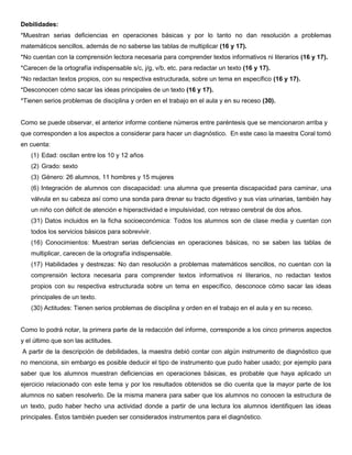 Debilidades:
*Muestran serias deficiencias en operaciones básicas y por lo tanto no dan resolución a problemas
matemáticos sencillos, además de no saberse las tablas de multiplicar (16 y 17).
*No cuentan con la comprensión lectora necesaria para comprender textos informativos ni literarios (16 y 17).
*Carecen de la ortografía indispensable s/c, j/g, v/b, etc. para redactar un texto (16 y 17).
*No redactan textos propios, con su respectiva estructurada, sobre un tema en específico (16 y 17).
*Desconocen cómo sacar las ideas principales de un texto (16 y 17).
*Tienen serios problemas de disciplina y orden en el trabajo en el aula y en su receso (30).
Como se puede observar, el anterior informe contiene números entre paréntesis que se mencionaron arriba y
que corresponden a los aspectos a considerar para hacer un diagnóstico. En este caso la maestra Coral tomó
en cuenta:
(1) Edad: oscilan entre los 10 y 12 años
(2) Grado: sexto
(3) Género: 26 alumnos, 11 hombres y 15 mujeres
(6) Integración de alumnos con discapacidad: una alumna que presenta discapacidad para caminar, una
válvula en su cabeza así como una sonda para drenar su tracto digestivo y sus vías urinarias, también hay
un niño con déficit de atención e hiperactividad e impulsividad, con retraso cerebral de dos años.
(31) Datos incluidos en la ficha socioeconómica: Todos los alumnos son de clase media y cuentan con
todos los servicios básicos para sobrevivir.
(16) Conocimientos: Muestran serias deficiencias en operaciones básicas, no se saben las tablas de
multiplicar, carecen de la ortografía indispensable.
(17) Habilidades y destrezas: No dan resolución a problemas matemáticos sencillos, no cuentan con la
comprensión lectora necesaria para comprender textos informativos ni literarios, no redactan textos
propios con su respectiva estructurada sobre un tema en específico, desconoce cómo sacar las ideas
principales de un texto.
(30) Actitudes: Tienen serios problemas de disciplina y orden en el trabajo en el aula y en su receso.
Como lo podrá notar, la primera parte de la redacción del informe, corresponde a los cinco primeros aspectos
y el último que son las actitudes.
A partir de la descripción de debilidades, la maestra debió contar con algún instrumento de diagnóstico que
no menciona, sin embargo es posible deducir el tipo de instrumento que pudo haber usado; por ejemplo para
saber que los alumnos muestran deficiencias en operaciones básicas, es probable que haya aplicado un
ejercicio relacionado con este tema y por los resultados obtenidos se dio cuenta que la mayor parte de los
alumnos no saben resolverlo. De la misma manera para saber que los alumnos no conocen la estructura de
un texto, pudo haber hecho una actividad donde a partir de una lectura los alumnos identifiquen las ideas
principales. Éstos también pueden ser considerados instrumentos para el diagnóstico.
 