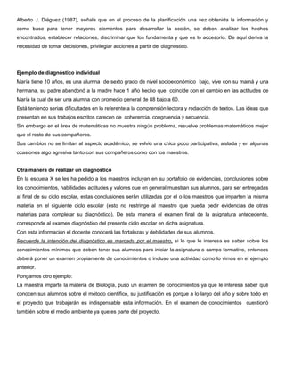 Alberto J. Diéguez (1987), señala que en el proceso de la planificación una vez obtenida la información y
como base para tener mayores elementos para desarrollar la acción, se deben analizar los hechos
encontrados, establecer relaciones, discriminar que los fundamenta y que es lo accesorio. De aquí deriva la
necesidad de tomar decisiones, privilegiar acciones a partir del diagnóstico.
Ejemplo de diagnóstico individual
María tiene 10 años, es una alumna de sexto grado de nivel socioeconómico bajo, vive con su mamá y una
hermana, su padre abandonó a la madre hace 1 año hecho que coincide con el cambio en las actitudes de
María la cual de ser una alumna con promedio general de 88 bajo a 60.
Está teniendo serias dificultades en lo referente a la comprensión lectora y redacción de textos. Las ideas que
presentan en sus trabajos escritos carecen de coherencia, congruencia y secuencia.
Sin embargo en el área de matemáticas no muestra ningún problema, resuelve problemas matemáticos mejor
que el resto de sus compañeros.
Sus cambios no se limitan al aspecto académico, se volvió una chica poco participativa, aislada y en algunas
ocasiones algo agresiva tanto con sus compañeros como con los maestros.
Otra manera de realizar un diagnostico
En la escuela X se les ha pedido a los maestros incluyan en su portafolio de evidencias, conclusiones sobre
los conocimientos, habilidades actitudes y valores que en general muestran sus alumnos, para ser entregadas
al final de su ciclo escolar, estas conclusiones serán utilizadas por el o los maestros que imparten la misma
materia en el siguiente ciclo escolar (esto no restringe al maestro que pueda pedir evidencias de otras
materias para completar su diagnóstico). De esta manera el examen final de la asignatura antecedente,
corresponde al examen diagnóstico del presente ciclo escolar en dicha asignatura.
Con esta información el docente conocerá las fortalezas y debilidades de sus alumnos.
Recuerde la intención del diagnóstico es marcada por el maestro, si lo que le interesa es saber sobre los
conocimientos mínimos que deben tener sus alumnos para iniciar la asignatura o campo formativo, entonces
deberá poner un examen propiamente de conocimientos o incluso una actividad como lo vimos en el ejemplo
anterior.
Pongamos otro ejemplo:
La maestra imparte la materia de Biología, puso un examen de conocimientos ya que le interesa saber qué
conocen sus alumnos sobre el método científico, su justificación es porque a lo largo del año y sobre todo en
el proyecto que trabajarán es indispensable esta información. En el examen de conocimientos cuestionó
también sobre el medio ambiente ya que es parte del proyecto.
 