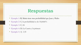Respuestas
• Ejemplo 1: B) María tiene mas probabilidad que Juan y Pedro
• Ejemplo 2: C) la probabilidad es de 10,6666%
• Ejemplo 3: C) 24
• Ejemplo 4: D) La Cuarta y la primera
• Ejemplo 5: A) 2/8
 