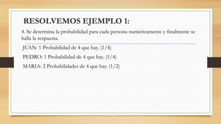 4. Se determina la probabilidad para cada persona numéricamente y finalmente se
halla la respuesta.
JUAN: 1 Probabilidad de 4 que hay. (1/4)
PEDRO: 1 Probabilidad de 4 que hay. (1/4)
MARIA: 2 Probabilidades de 4 que hay. (1/2)
RESOLVEMOS EJEMPLO 1:
 