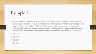 Ejemplo 2:
• En una perrera «x» predominan 2 razas, bóxer y labrador. Cada vez que adoptan , deben matar un
perro de cualquier de las 2 razas, la perrera funciona así. Si una mujer u hombre adopta cualquier raza
de perro, deben matar 1 bóxer o 1 labrador. diariamente van 50 personas a adoptar perros, en la
mayoría de los casos 30 de esas personas son mujeres y 20 son hombres. Que probabilidad hay que
maten 1 bóxer siendo la mujer quien adopta un perro? Sabiendo que hay 10 bóxer y 20 labradores.
• A) 10,3%
• B) 20,4%
• C) 100%
• D) 19,8
 