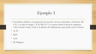 Ejemplo 3
• Un medico clasifica a sus pacientes de acuerdo a el sexo, masculino o femenino (M
o F); y su tipo de sangre ( A, B, AB, O). Y en cuanto tienen la presión sanguínea
( alta, normal o baja). Cual es el número de calificaciones que puede sacar el doctor
• A) 29
• B)20
• C)24
• D) Ninguna
 