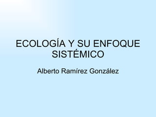 ECOLOGÍA Y SU ENFOQUE SISTÉMICO Alberto Ramírez González 