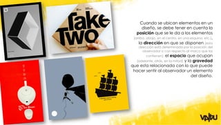 Cuando se ubican elementos en un
       diseño, se debe tener en cuenta la
   posición que se le da a los elementos
 (arriba, abajo, en el centro, en una esquina, etc.),
     la dirección en que se disponen (esta
    dirección esta determinada por la posición del
       observador o con respecto al marco que los
         contienen), el espacio que ocupan
  (adelante, atrás, en la mitad) y la gravedad
que esta relacionada con lo que puede
 hacer sentir al observador un elemento
                                     del diseño.
 