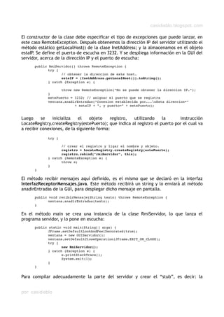 casidiablo.blogspot.com
El constructor de la clase debe especificar el tipo de excepciones que puede lanzar, en
este caso RemoteException. Después obtenemos la dirección IP del servidor utilizando el
método estático getLocalHost() de la clase InetAddress; y la almacenamos en el objeto
estaIP. Se define el puerto de escucha en 3232. Y se despliega información en la GUI del
servidor, acerca de la dirección IP y el puerto de escucha:
public RmiServidor() throws RemoteException {
try {
// obtener la direccion de este host.
estaIP = (InetAddress.getLocalHost()).toString();
} catch (Exception e) {
throw new RemoteException("No se puede obtener la direccion IP.");
}
estePuerto = 3232; // asignar el puerto que se registra
ventana.anadirEntradas("Conexion establecida por...nEsta direccion="
+ estaIP + ", y puerto=" + estePuerto);
Luego se inicializa el objeto registro, utilizando la instrucción
LocateRegistry.createRegistry(estePuerto); que indica al registro el puerto por el cual va
a recibir conexiones, de la siguiente forma:
try {
// crear el registro y ligar el nombre y objeto.
registro = LocateRegistry.createRegistry(estePuerto);
registro.rebind("rmiServidor", this);
} catch (RemoteException e) {
throw e;
}
}
El método recibir mensajes aquí definido, es el mismo que se declaró en la interfaz
InterfazReceptorMensajes.java. Este método recibirá un string y lo enviará al método
anadirEntradas de la GUI, para desplegar dicho mensaje en pantalla.
public void recibirMensaje(String texto) throws RemoteException {
ventana.anadirEntradas(texto);
}
En el método main se crea una instancia de la clase RmiServidor, lo que lanza el
programa servidor, y lo pone en escucha:
public static void main(String[] args) {
JFrame.setDefaultLookAndFeelDecorated(true);
ventana = new GUIServidor();
ventana.setDefaultCloseOperation(JFrame.EXIT_ON_CLOSE);
try {
new RmiServidor();
} catch (Exception e) {
e.printStackTrace();
System.exit(1);
}
}
Para compilar adecuadamente la parte del servidor y crear el “stub”, es decir: la
por casidiablo
 