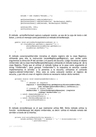 casidiablo.blogspot.com
estado = new JLabel("Estado...");
getContentPane().add(cajaEnviar);
getContentPane().add(botonEnviar, BorderLayout.EAST);
getContentPane().add(estado, BorderLayout.SOUTH);
setSize(300, 100);
setVisible(true);
}
El método actionPerformed captura cualquier evento, ya sea de la caja de texto o del
boton, y envía el mensaje como parámetro al método enviarMensaje.
public void actionPerformed(ActionEvent e) {
if (!cajaEnviar.getText().equals("")) {
enviarMensaje(cajaEnviar.getText());
cajaEnviar.setText("");
}
}
El método conectarseAlServidor inicializa el objeto registro (de la clase Registry),
utilizando para ello la instrucción LocateRegistry.getRegistry(), que recibe como
argumentos la dirección IP del servidor y el puerto de escucha. Luego inicializa el objeto
rmiServidor (de la clase InterfazReceptorMensajes) utilizando el método lookup de de la
clase Registry. Fíjate que al utilizar el método lookup se le pasa como argumento el
string “rmiServidor”, pero ¿porqué “rmiServidor”?; la respuesta es sencilla: cuando
implementamos el servidor y lo ponemos a la escucha, utilizamos el comando
registro.rebind("rmiServidor", this); esto es como colocarle nombre al registro de
escucha, y por ello al crear el registro cliente es necesario indicar dicho nombre.
private static void conectarseAlServidor() {
try {
// obtener el registro
registro = LocateRegistry.getRegistry(direccionServidor,
(new Integer(puertoServidor)).intValue());
// creando el objeto remoto
rmiServidor = (InterfazReceptorMensajes) (registro
.lookup("rmiServidor"));
} catch (RemoteException e) {
e.printStackTrace();
} catch (NotBoundException e) {
e.printStackTrace();
}
}
El método enviarMensaje es el que realmente utiliza RMI. Dicho método utiliza la
función recibirMensaje del objeto rmiServidor, es decir: utiliza el método remoto del
servidor a través de la interfaz.
private void enviarMensaje(String mensaje) {
estado.setText("Enviando " + mensaje + " a " + direccionServidor + ":"
+ puertoServidor);
por casidiablo
 
