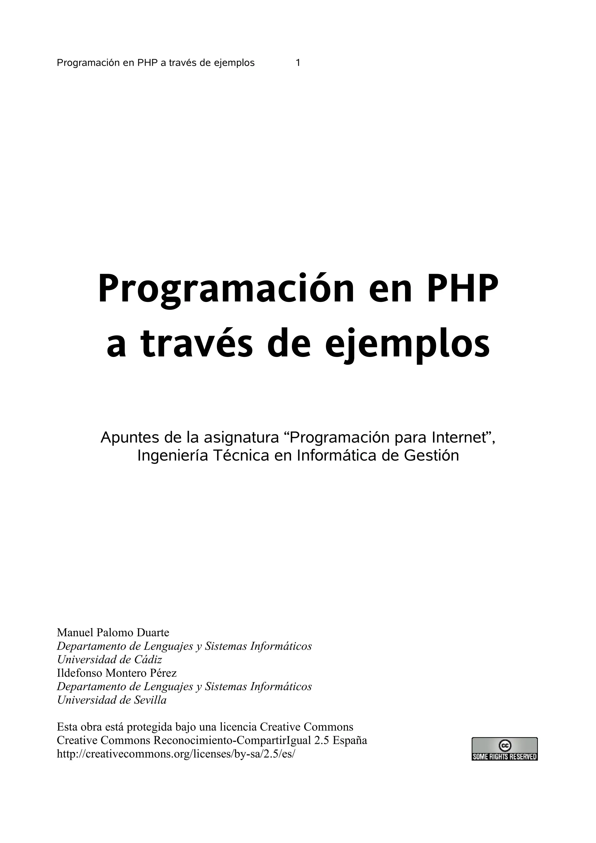 Programación en PHP a través de ejemplos     1




        Programación en PHP
        a través de ejemplos

        Apuntes de la asignatura “Programación para Internet”,
            Ingeniería Técnica en Informática de Gestión




Manuel Palomo Duarte
Departamento de Lenguajes y Sistemas Informáticos
Universidad de Cádiz
Ildefonso Montero Pérez
Departamento de Lenguajes y Sistemas Informáticos
Universidad de Sevilla

Esta obra está protegida bajo una licencia Creative Commons
Creative Commons Reconocimiento-CompartirIgual 2.5 España
http://creativecommons.org/licenses/by-sa/2.5/es/
 