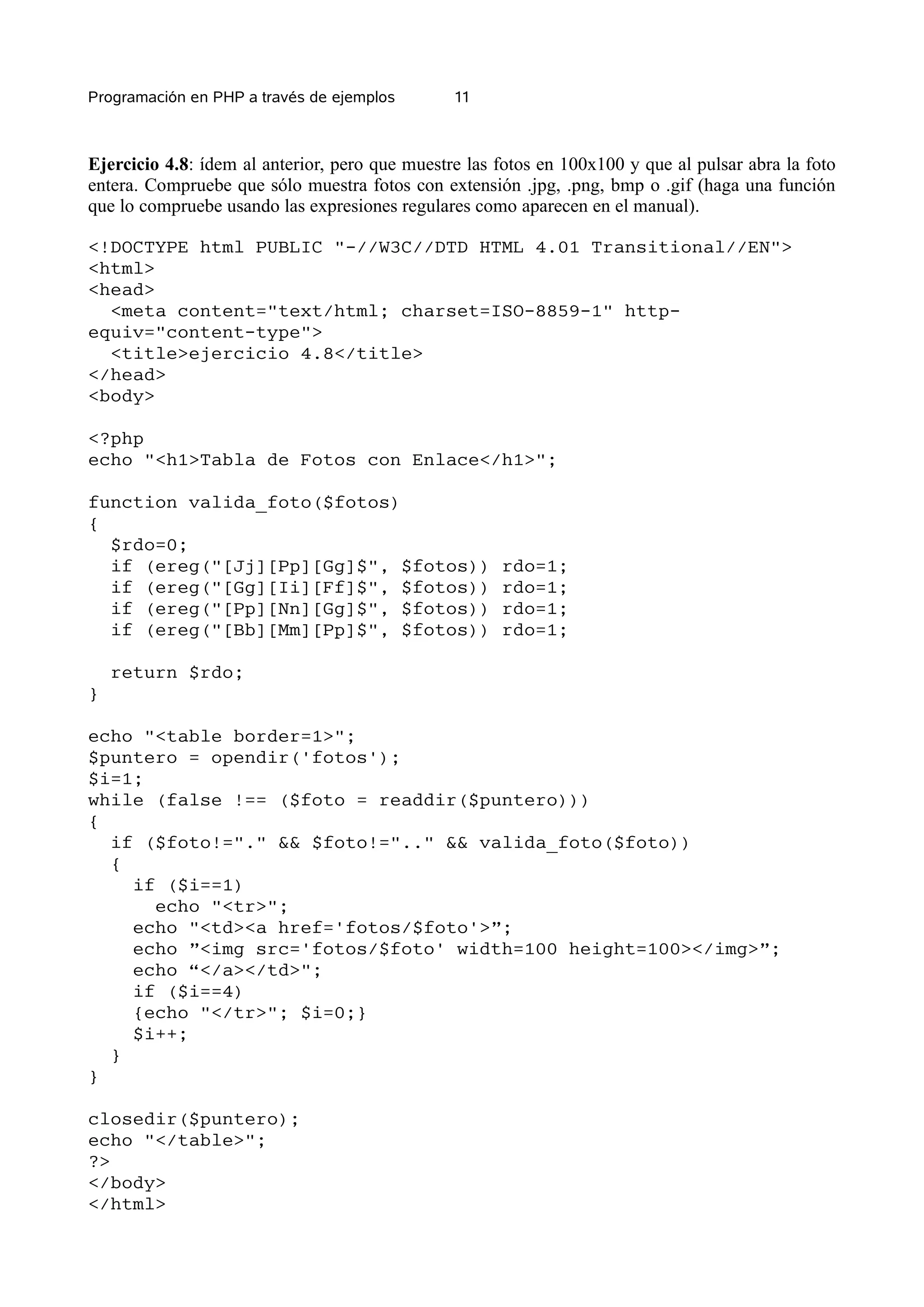 Programación en PHP a través de ejemplos        11



Ejercicio 4.8: ídem al anterior, pero que muestre las fotos en 100x100 y que al pulsar abra la foto
entera. Compruebe que sólo muestra fotos con extensión .jpg, .png, bmp o .gif (haga una función
que lo compruebe usando las expresiones regulares como aparecen en el manual).

<!DOCTYPE html PUBLIC "-//W3C//DTD HTML 4.01 Transitional//EN">
<html>
<head>
  <meta content="text/html; charset=ISO-8859-1" http-
equiv="content-type">
  <title>ejercicio 4.8</title>
</head>
<body>

<?php
echo "<h1>Tabla de Fotos con Enlace</h1>";

function valida_foto($fotos)
{
  $rdo=0;
  if (ereg("[Jj][Pp][Gg]$", $fotos))                  rdo=1;
  if (ereg("[Gg][Ii][Ff]$", $fotos))                  rdo=1;
  if (ereg("[Pp][Nn][Gg]$", $fotos))                  rdo=1;
  if (ereg("[Bb][Mm][Pp]$", $fotos))                  rdo=1;

    return $rdo;
}

echo "<table border=1>";
$puntero = opendir('fotos');
$i=1;
while (false !== ($foto = readdir($puntero)))
{
  if ($foto!="." && $foto!=".." && valida_foto($foto))
  {
    if ($i==1)
      echo "<tr>";
    echo "<td><a href='fotos/$foto'>”;
    echo ”<img src='fotos/$foto' width=100 height=100></img>”;
    echo “</a></td>";
    if ($i==4)
    {echo "</tr>"; $i=0;}
    $i++;
  }
}

closedir($puntero);
echo "</table>";
?>
</body>
</html>
 