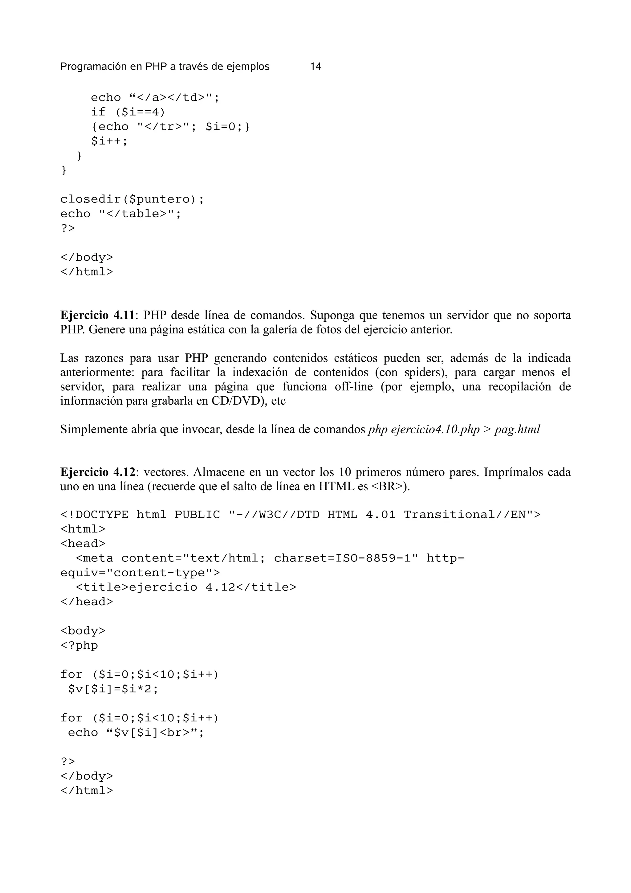 Programación en PHP a través de ejemplos      14

        echo “</a></td>";
        if ($i==4)
        {echo "</tr>"; $i=0;}
        $i++;
    }
}

closedir($puntero);
echo "</table>";
?>

</body>
</html>


Ejercicio 4.11: PHP desde línea de comandos. Suponga que tenemos un servidor que no soporta
PHP. Genere una página estática con la galería de fotos del ejercicio anterior.

Las razones para usar PHP generando contenidos estáticos pueden ser, además de la indicada
anteriormente: para facilitar la indexación de contenidos (con spiders), para cargar menos el
servidor, para realizar una página que funciona off-line (por ejemplo, una recopilación de
información para grabarla en CD/DVD), etc

Simplemente abría que invocar, desde la línea de comandos php ejercicio4.10.php > pag.html


Ejercicio 4.12: vectores. Almacene en un vector los 10 primeros número pares. Imprímalos cada
uno en una línea (recuerde que el salto de línea en HTML es <BR>).

<!DOCTYPE html PUBLIC "-//W3C//DTD HTML 4.01 Transitional//EN">
<html>
<head>
  <meta content="text/html; charset=ISO-8859-1" http-
equiv="content-type">
  <title>ejercicio 4.12</title>
</head>

<body>
<?php

for ($i=0;$i<10;$i++)
 $v[$i]=$i*2;

for ($i=0;$i<10;$i++)
 echo “$v[$i]<br>”;

?>
</body>
</html>
 