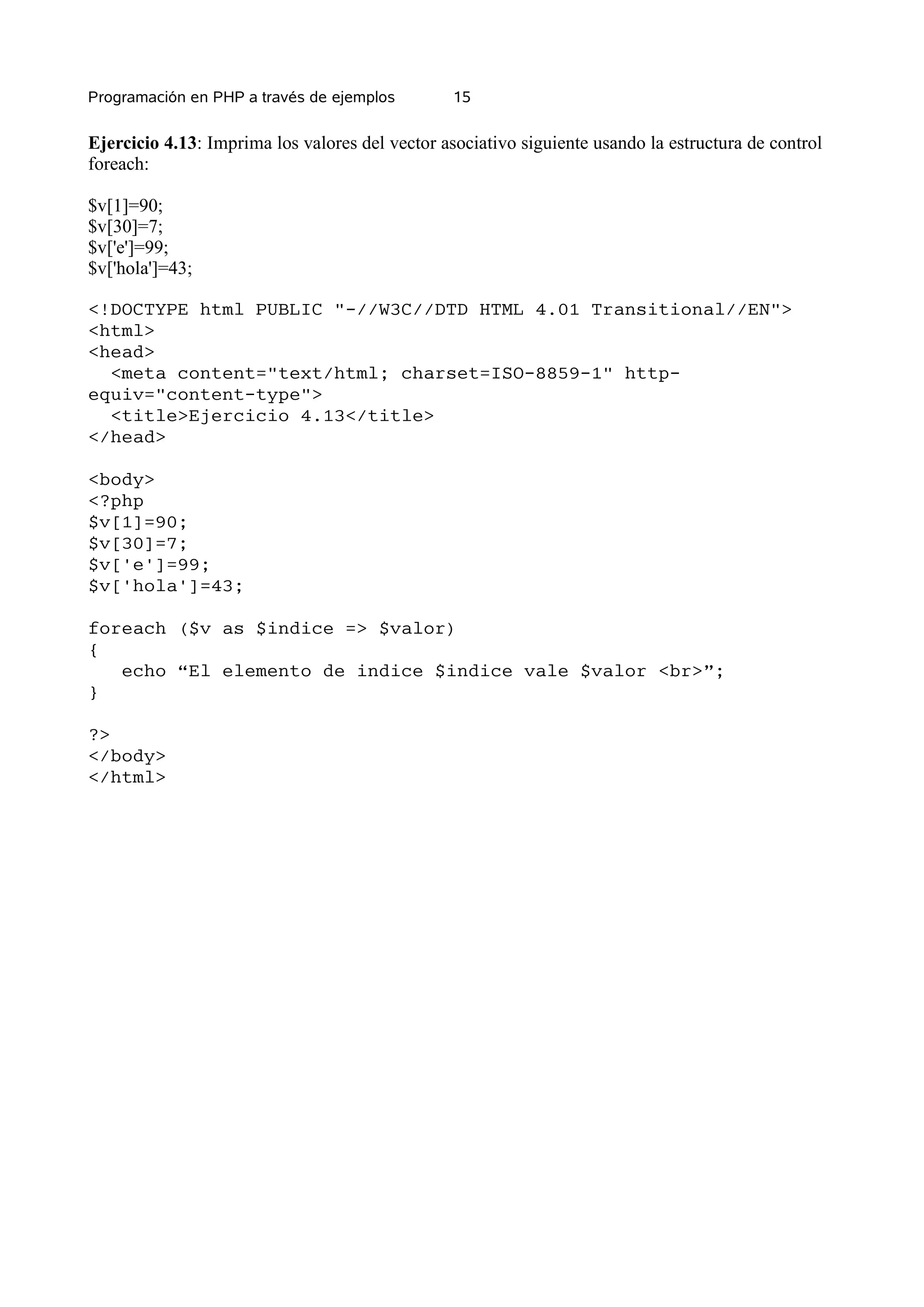 Programación en PHP a través de ejemplos         15


Ejercicio 4.13: Imprima los valores del vector asociativo siguiente usando la estructura de control
foreach:

$v[1]=90;
$v[30]=7;
$v['e']=99;
$v['hola']=43;

<!DOCTYPE html PUBLIC "-//W3C//DTD HTML 4.01 Transitional//EN">
<html>
<head>
  <meta content="text/html; charset=ISO-8859-1" http-
equiv="content-type">
  <title>Ejercicio 4.13</title>
</head>

<body>
<?php
$v[1]=90;
$v[30]=7;
$v['e']=99;
$v['hola']=43;

foreach ($v as $indice => $valor)
{
   echo “El elemento de indice $indice vale $valor <br>”;
}

?>
</body>
</html>
 