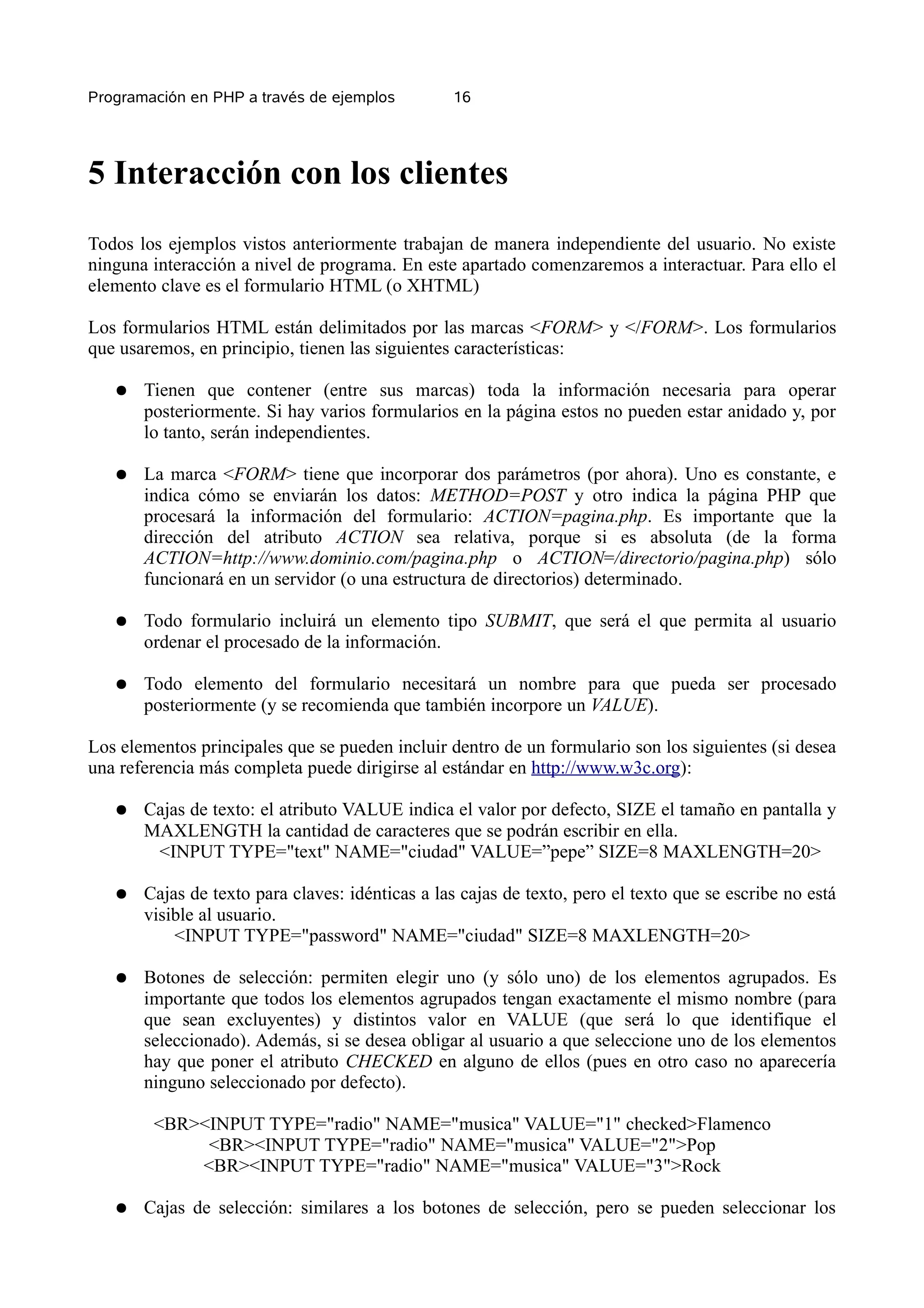 Programación en PHP a través de ejemplos         16




5 Interacción con los clientes
Todos los ejemplos vistos anteriormente trabajan de manera independiente del usuario. No existe
ninguna interacción a nivel de programa. En este apartado comenzaremos a interactuar. Para ello el
elemento clave es el formulario HTML (o XHTML)

Los formularios HTML están delimitados por las marcas <FORM> y </FORM>. Los formularios
que usaremos, en principio, tienen las siguientes características:

   ●   Tienen que contener (entre sus marcas) toda la información necesaria para operar
       posteriormente. Si hay varios formularios en la página estos no pueden estar anidado y, por
       lo tanto, serán independientes.

   ●   La marca <FORM> tiene que incorporar dos parámetros (por ahora). Uno es constante, e
       indica cómo se enviarán los datos: METHOD=POST y otro indica la página PHP que
       procesará la información del formulario: ACTION=pagina.php. Es importante que la
       dirección del atributo ACTION sea relativa, porque si es absoluta (de la forma
       ACTION=http://www.dominio.com/pagina.php o ACTION=/directorio/pagina.php) sólo
       funcionará en un servidor (o una estructura de directorios) determinado.

   ●   Todo formulario incluirá un elemento tipo SUBMIT, que será el que permita al usuario
       ordenar el procesado de la información.

   ●   Todo elemento del formulario necesitará un nombre para que pueda ser procesado
       posteriormente (y se recomienda que también incorpore un VALUE).

Los elementos principales que se pueden incluir dentro de un formulario son los siguientes (si desea
una referencia más completa puede dirigirse al estándar en http://www.w3c.org):

   ●   Cajas de texto: el atributo VALUE indica el valor por defecto, SIZE el tamaño en pantalla y
       MAXLENGTH la cantidad de caracteres que se podrán escribir en ella.
        <INPUT TYPE="text" NAME="ciudad" VALUE=”pepe” SIZE=8 MAXLENGTH=20>

   ●   Cajas de texto para claves: idénticas a las cajas de texto, pero el texto que se escribe no está
       visible al usuario.
           <INPUT TYPE="password" NAME="ciudad" SIZE=8 MAXLENGTH=20>

   ●   Botones de selección: permiten elegir uno (y sólo uno) de los elementos agrupados. Es
       importante que todos los elementos agrupados tengan exactamente el mismo nombre (para
       que sean excluyentes) y distintos valor en VALUE (que será lo que identifique el
       seleccionado). Además, si se desea obligar al usuario a que seleccione uno de los elementos
       hay que poner el atributo CHECKED en alguno de ellos (pues en otro caso no aparecería
       ninguno seleccionado por defecto).

        <BR><INPUT TYPE="radio" NAME="musica" VALUE="1" checked>Flamenco
             <BR><INPUT TYPE="radio" NAME="musica" VALUE="2">Pop
            <BR><INPUT TYPE="radio" NAME="musica" VALUE="3">Rock

   ●   Cajas de selección: similares a los botones de selección, pero se pueden seleccionar los
 