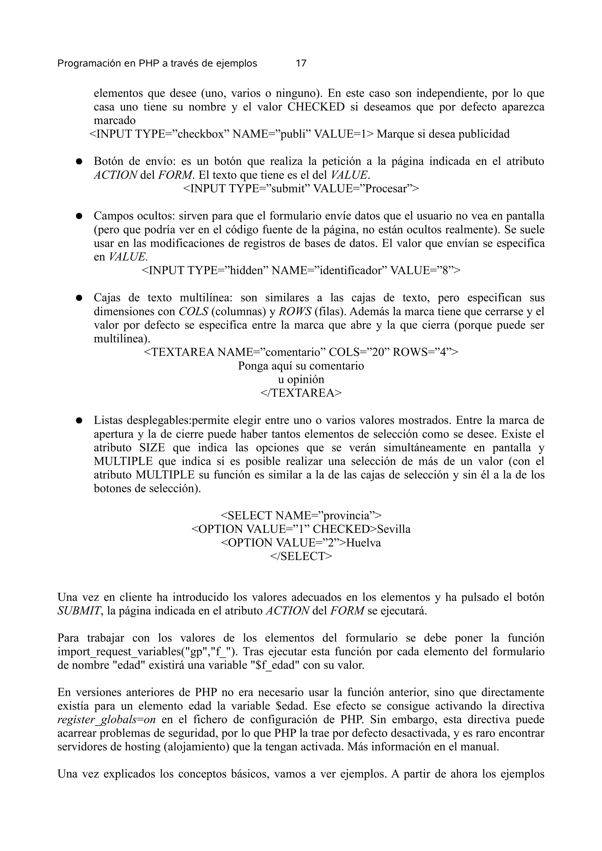 Programación en PHP a través de ejemplos        17


        elementos que desee (uno, varios o ninguno). En este caso son independiente, por lo que
        casa uno tiene su nombre y el valor CHECKED si deseamos que por defecto aparezca
        marcado
       <INPUT TYPE=”checkbox” NAME=”publi” VALUE=1> Marque si desea publicidad

   ●   Botón de envío: es un botón que realiza la petición a la página indicada en el atributo
       ACTION del FORM. El texto que tiene es el del VALUE.
                       <INPUT TYPE=”submit” VALUE=”Procesar”>

   ●   Campos ocultos: sirven para que el formulario envíe datos que el usuario no vea en pantalla
       (pero que podría ver en el código fuente de la página, no están ocultos realmente). Se suele
       usar en las modificaciones de registros de bases de datos. El valor que envían se especifica
       en VALUE.
                 <INPUT TYPE=”hidden” NAME=”identificador” VALUE=”8”>

   ●   Cajas de texto multilínea: son similares a las cajas de texto, pero especifican sus
       dimensiones con COLS (columnas) y ROWS (filas). Además la marca tiene que cerrarse y el
       valor por defecto se especifica entre la marca que abre y la que cierra (porque puede ser
       multilínea).
                 <TEXTAREA NAME=”comentario” COLS=”20” ROWS=”4”>
                                    Ponga aquí su comentario
                                            u opinión
                                         </TEXTAREA>

   ●   Listas desplegables:permite elegir entre uno o varios valores mostrados. Entre la marca de
       apertura y la de cierre puede haber tantos elementos de selección como se desee. Existe el
       atributo SIZE que indica las opciones que se verán simultáneamente en pantalla y
       MULTIPLE que indica si es posible realizar una selección de más de un valor (con el
       atributo MULTIPLE su función es similar a la de las cajas de selección y sin él a la de los
       botones de selección).

                               <SELECT NAME=”provincia”>
                           <OPTION VALUE=”1” CHECKED>Sevilla
                               <OPTION VALUE=”2”>Huelva
                                      </SELECT>


Una vez en cliente ha introducido los valores adecuados en los elementos y ha pulsado el botón
SUBMIT, la página indicada en el atributo ACTION del FORM se ejecutará.

Para trabajar con los valores de los elementos del formulario se debe poner la función
import_request_variables("gp","f_"). Tras ejecutar esta función por cada elemento del formulario
de nombre "edad" existirá una variable "$f_edad" con su valor.

En versiones anteriores de PHP no era necesario usar la función anterior, sino que directamente
existía para un elemento edad la variable $edad. Ese efecto se consigue activando la directiva
register_globals=on en el fichero de configuración de PHP. Sin embargo, esta directiva puede
acarrear problemas de seguridad, por lo que PHP la trae por defecto desactivada, y es raro encontrar
servidores de hosting (alojamiento) que la tengan activada. Más información en el manual.

Una vez explicados los conceptos básicos, vamos a ver ejemplos. A partir de ahora los ejemplos
 