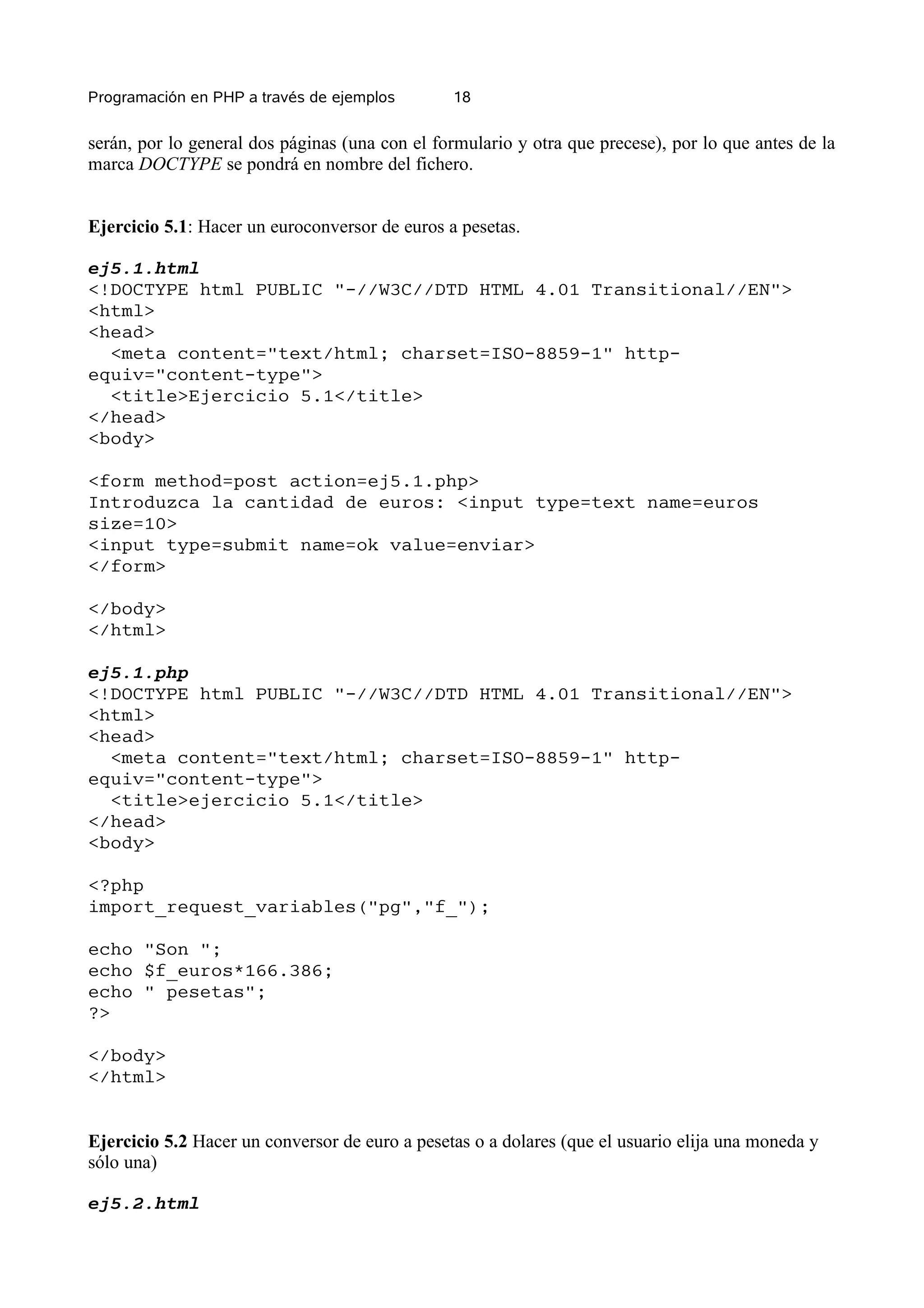 Programación en PHP a través de ejemplos        18


serán, por lo general dos páginas (una con el formulario y otra que precese), por lo que antes de la
marca DOCTYPE se pondrá en nombre del fichero.


Ejercicio 5.1: Hacer un euroconversor de euros a pesetas.

ej5.1.html
<!DOCTYPE html PUBLIC "-//W3C//DTD HTML 4.01 Transitional//EN">
<html>
<head>
  <meta content="text/html; charset=ISO-8859-1" http-
equiv="content-type">
  <title>Ejercicio 5.1</title>
</head>
<body>

<form method=post action=ej5.1.php>
Introduzca la cantidad de euros: <input type=text name=euros
size=10>
<input type=submit name=ok value=enviar>
</form>

</body>
</html>

ej5.1.php
<!DOCTYPE html PUBLIC "-//W3C//DTD HTML 4.01 Transitional//EN">
<html>
<head>
  <meta content="text/html; charset=ISO-8859-1" http-
equiv="content-type">
  <title>ejercicio 5.1</title>
</head>
<body>

<?php
import_request_variables("pg","f_");

echo "Son ";
echo $f_euros*166.386;
echo " pesetas";
?>

</body>
</html>


Ejercicio 5.2 Hacer un conversor de euro a pesetas o a dolares (que el usuario elija una moneda y
sólo una)

ej5.2.html
 