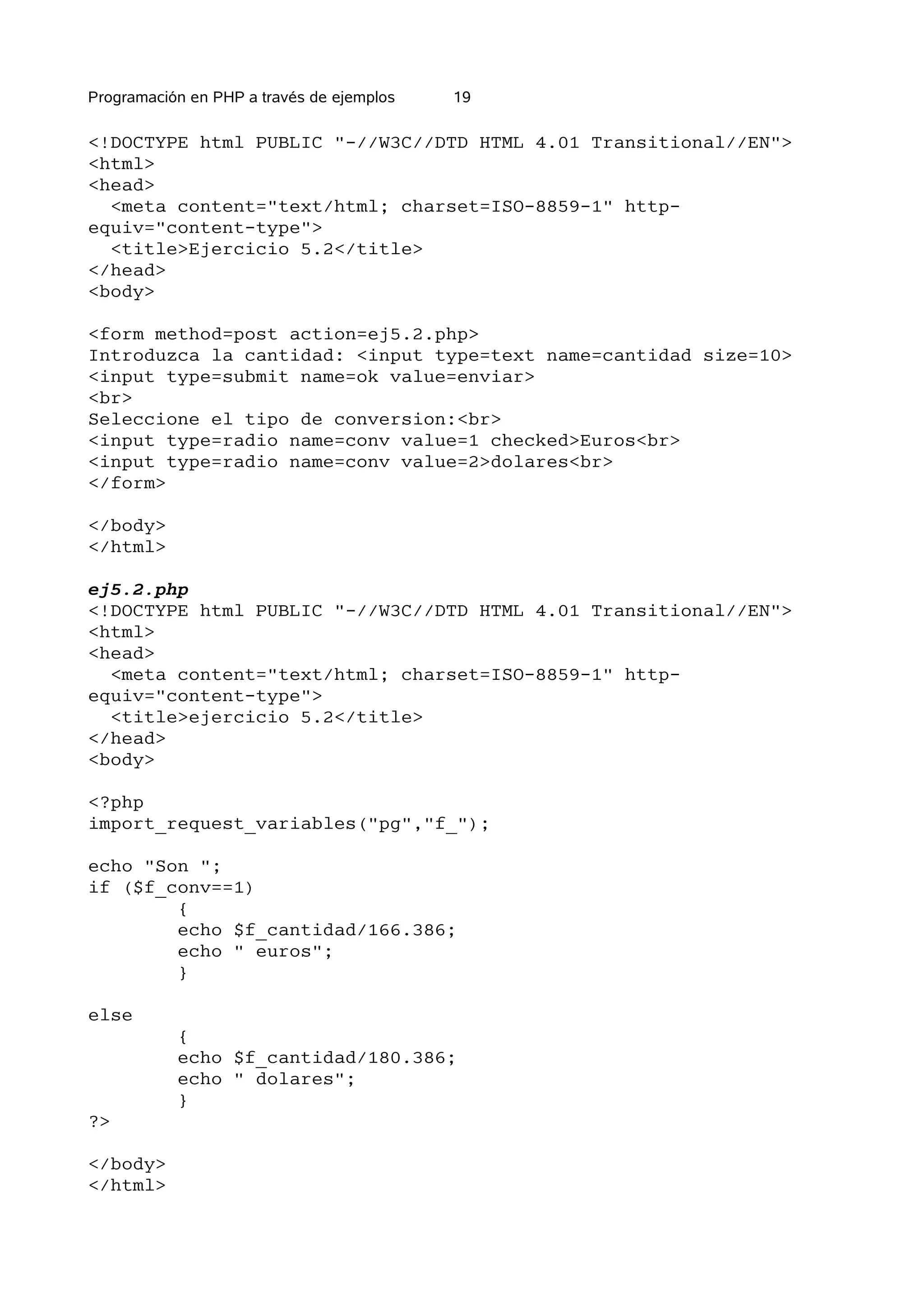 Programación en PHP a través de ejemplos   19

<!DOCTYPE html PUBLIC "-//W3C//DTD HTML 4.01 Transitional//EN">
<html>
<head>
  <meta content="text/html; charset=ISO-8859-1" http-
equiv="content-type">
  <title>Ejercicio 5.2</title>
</head>
<body>

<form method=post action=ej5.2.php>
Introduzca la cantidad: <input type=text name=cantidad size=10>
<input type=submit name=ok value=enviar>
<br>
Seleccione el tipo de conversion:<br>
<input type=radio name=conv value=1 checked>Euros<br>
<input type=radio name=conv value=2>dolares<br>
</form>

</body>
</html>

ej5.2.php
<!DOCTYPE html PUBLIC "-//W3C//DTD HTML 4.01 Transitional//EN">
<html>
<head>
  <meta content="text/html; charset=ISO-8859-1" http-
equiv="content-type">
  <title>ejercicio 5.2</title>
</head>
<body>

<?php
import_request_variables("pg","f_");

echo "Son ";
if ($f_conv==1)
        {
        echo $f_cantidad/166.386;
        echo " euros";
        }

else
           {
           echo $f_cantidad/180.386;
           echo " dolares";
           }
?>

</body>
</html>
 
