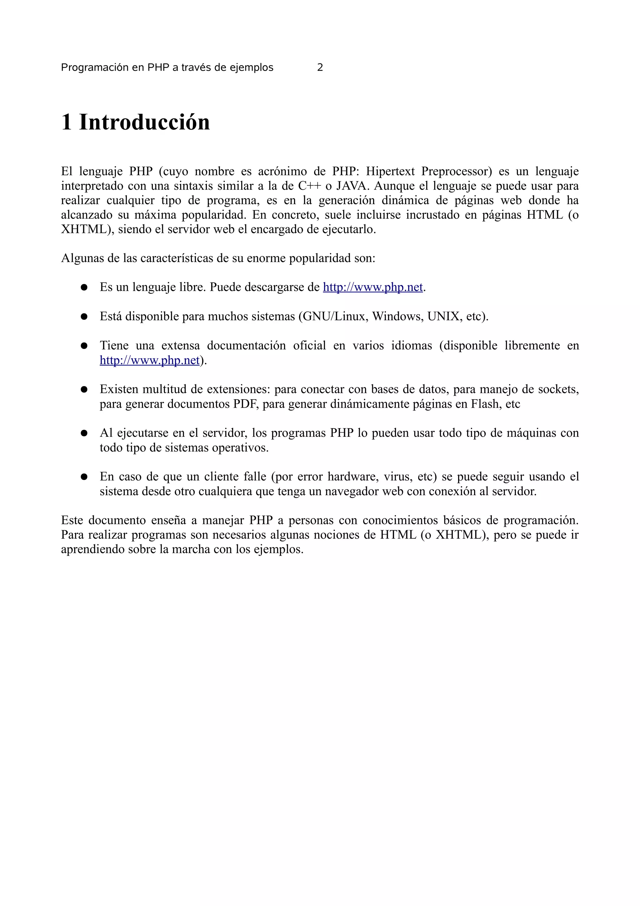 Programación en PHP a través de ejemplos        2




1 Introducción
El lenguaje PHP (cuyo nombre es acrónimo de PHP: Hipertext Preprocessor) es un lenguaje
interpretado con una sintaxis similar a la de C++ o JAVA. Aunque el lenguaje se puede usar para
realizar cualquier tipo de programa, es en la generación dinámica de páginas web donde ha
alcanzado su máxima popularidad. En concreto, suele incluirse incrustado en páginas HTML (o
XHTML), siendo el servidor web el encargado de ejecutarlo.

Algunas de las características de su enorme popularidad son:

   ●   Es un lenguaje libre. Puede descargarse de http://www.php.net.

   ●   Está disponible para muchos sistemas (GNU/Linux, Windows, UNIX, etc).

   ●   Tiene una extensa documentación oficial en varios idiomas (disponible libremente en
       http://www.php.net).

   ●   Existen multitud de extensiones: para conectar con bases de datos, para manejo de sockets,
       para generar documentos PDF, para generar dinámicamente páginas en Flash, etc

   ●   Al ejecutarse en el servidor, los programas PHP lo pueden usar todo tipo de máquinas con
       todo tipo de sistemas operativos.

   ●   En caso de que un cliente falle (por error hardware, virus, etc) se puede seguir usando el
       sistema desde otro cualquiera que tenga un navegador web con conexión al servidor.

Este documento enseña a manejar PHP a personas con conocimientos básicos de programación.
Para realizar programas son necesarios algunas nociones de HTML (o XHTML), pero se puede ir
aprendiendo sobre la marcha con los ejemplos.
 