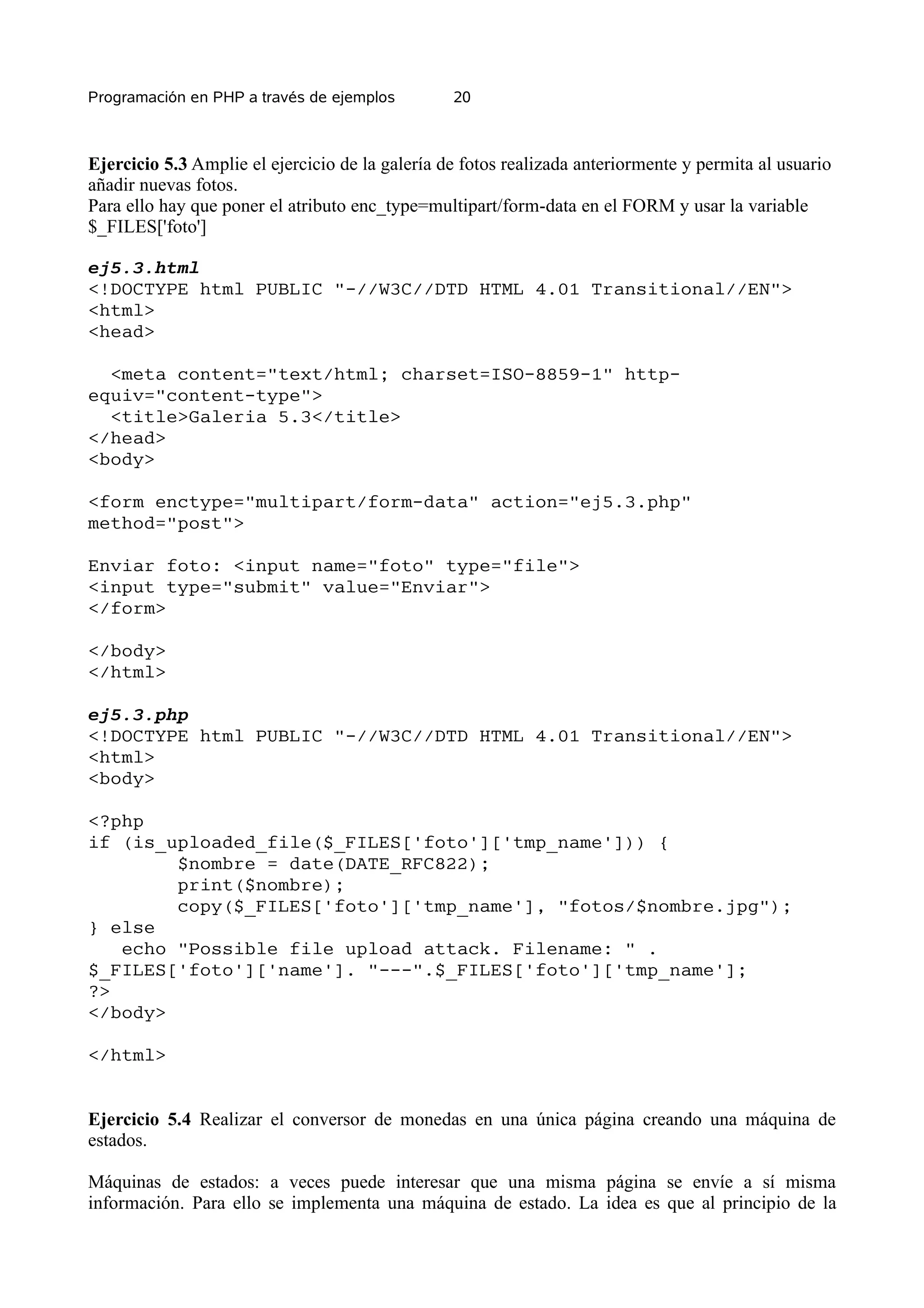 Programación en PHP a través de ejemplos         20



Ejercicio 5.3 Amplie el ejercicio de la galería de fotos realizada anteriormente y permita al usuario
añadir nuevas fotos.
Para ello hay que poner el atributo enc_type=multipart/form-data en el FORM y usar la variable
$_FILES['foto']

ej5.3.html
<!DOCTYPE html PUBLIC "-//W3C//DTD HTML 4.01 Transitional//EN">
<html>
<head>

  <meta content="text/html; charset=ISO-8859-1" http-
equiv="content-type">
  <title>Galeria 5.3</title>
</head>
<body>

<form enctype="multipart/form-data" action="ej5.3.php"
method="post">

Enviar foto: <input name="foto" type="file">
<input type="submit" value="Enviar">
</form>

</body>
</html>

ej5.3.php
<!DOCTYPE html PUBLIC "-//W3C//DTD HTML 4.01 Transitional//EN">
<html>
<body>

<?php
if (is_uploaded_file($_FILES['foto']['tmp_name'])) {
        $nombre = date(DATE_RFC822);
        print($nombre);
        copy($_FILES['foto']['tmp_name'], "fotos/$nombre.jpg");
} else
   echo "Possible file upload attack. Filename: " .
$_FILES['foto']['name']. "---".$_FILES['foto']['tmp_name'];
?>
</body>

</html>


Ejercicio 5.4 Realizar el conversor de monedas en una única página creando una máquina de
estados.

Máquinas de estados: a veces puede interesar que una misma página se envíe a sí misma
información. Para ello se implementa una máquina de estado. La idea es que al principio de la
 