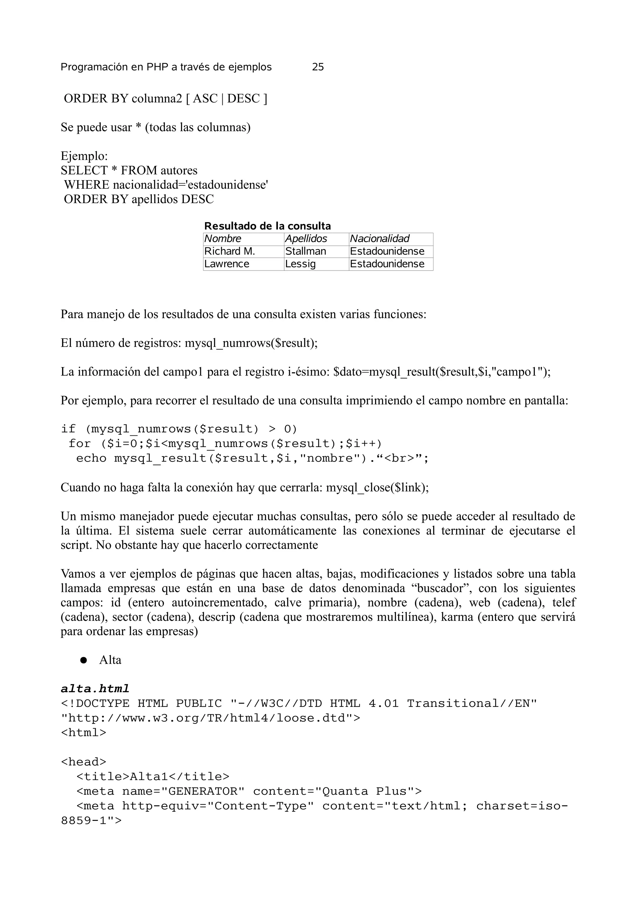 Programación en PHP a través de ejemplos        25


ORDER BY columna2 [ ASC | DESC ]

Se puede usar * (todas las columnas)

Ejemplo:
SELECT * FROM autores
WHERE nacionalidad='estadounidense'
ORDER BY apellidos DESC

                           Resultado de la consulta
                           Nombre         Apellidos     Nacionalidad
                           Richard M.     Stallman      Estadounidense
                           Lawrence       Lessig        Estadounidense



Para manejo de los resultados de una consulta existen varias funciones:

El número de registros: mysql_numrows($result);

La información del campo1 para el registro i-ésimo: $dato=mysql_result($result,$i,"campo1");

Por ejemplo, para recorrer el resultado de una consulta imprimiendo el campo nombre en pantalla:

if (mysql_numrows($result) > 0)
 for ($i=0;$i<mysql_numrows($result);$i++)
  echo mysql_result($result,$i,"nombre").“<br>”;

Cuando no haga falta la conexión hay que cerrarla: mysql_close($link);

Un mismo manejador puede ejecutar muchas consultas, pero sólo se puede acceder al resultado de
la última. El sistema suele cerrar automáticamente las conexiones al terminar de ejecutarse el
script. No obstante hay que hacerlo correctamente

Vamos a ver ejemplos de páginas que hacen altas, bajas, modificaciones y listados sobre una tabla
llamada empresas que están en una base de datos denominada “buscador”, con los siguientes
campos: id (entero autoincrementado, calve primaria), nombre (cadena), web (cadena), telef
(cadena), sector (cadena), descrip (cadena que mostraremos multilínea), karma (entero que servirá
para ordenar las empresas)

   ●   Alta

alta.html
<!DOCTYPE HTML PUBLIC "-//W3C//DTD HTML 4.01 Transitional//EN"
"http://www.w3.org/TR/html4/loose.dtd">
<html>

<head>
  <title>Alta1</title>
  <meta name="GENERATOR" content="Quanta Plus">
  <meta http-equiv="Content-Type" content="text/html; charset=iso-
8859-1">
 
