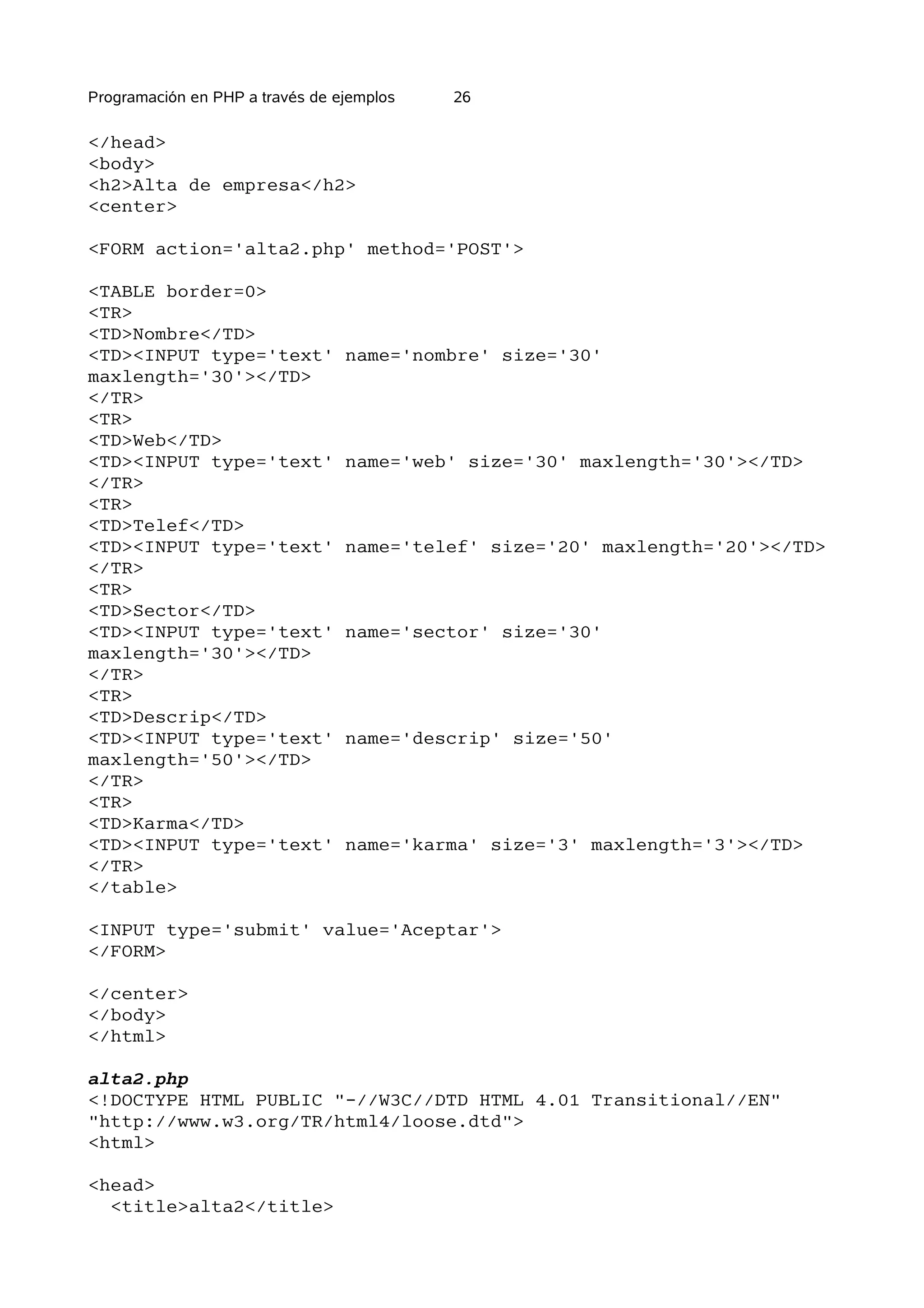 Programación en PHP a través de ejemplos   26

</head>
<body>
<h2>Alta de empresa</h2>
<center>

<FORM action='alta2.php' method='POST'>

<TABLE border=0>
<TR>
<TD>Nombre</TD>
<TD><INPUT type='text'           name='nombre' size='30'
maxlength='30'></TD>
</TR>
<TR>
<TD>Web</TD>
<TD><INPUT type='text'           name='web' size='30' maxlength='30'></TD>
</TR>
<TR>
<TD>Telef</TD>
<TD><INPUT type='text'           name='telef' size='20' maxlength='20'></TD>
</TR>
<TR>
<TD>Sector</TD>
<TD><INPUT type='text'           name='sector' size='30'
maxlength='30'></TD>
</TR>
<TR>
<TD>Descrip</TD>
<TD><INPUT type='text'           name='descrip' size='50'
maxlength='50'></TD>
</TR>
<TR>
<TD>Karma</TD>
<TD><INPUT type='text'           name='karma' size='3' maxlength='3'></TD>
</TR>
</table>

<INPUT type='submit' value='Aceptar'>
</FORM>

</center>
</body>
</html>

alta2.php
<!DOCTYPE HTML PUBLIC "-//W3C//DTD HTML 4.01 Transitional//EN"
"http://www.w3.org/TR/html4/loose.dtd">
<html>

<head>
  <title>alta2</title>
 