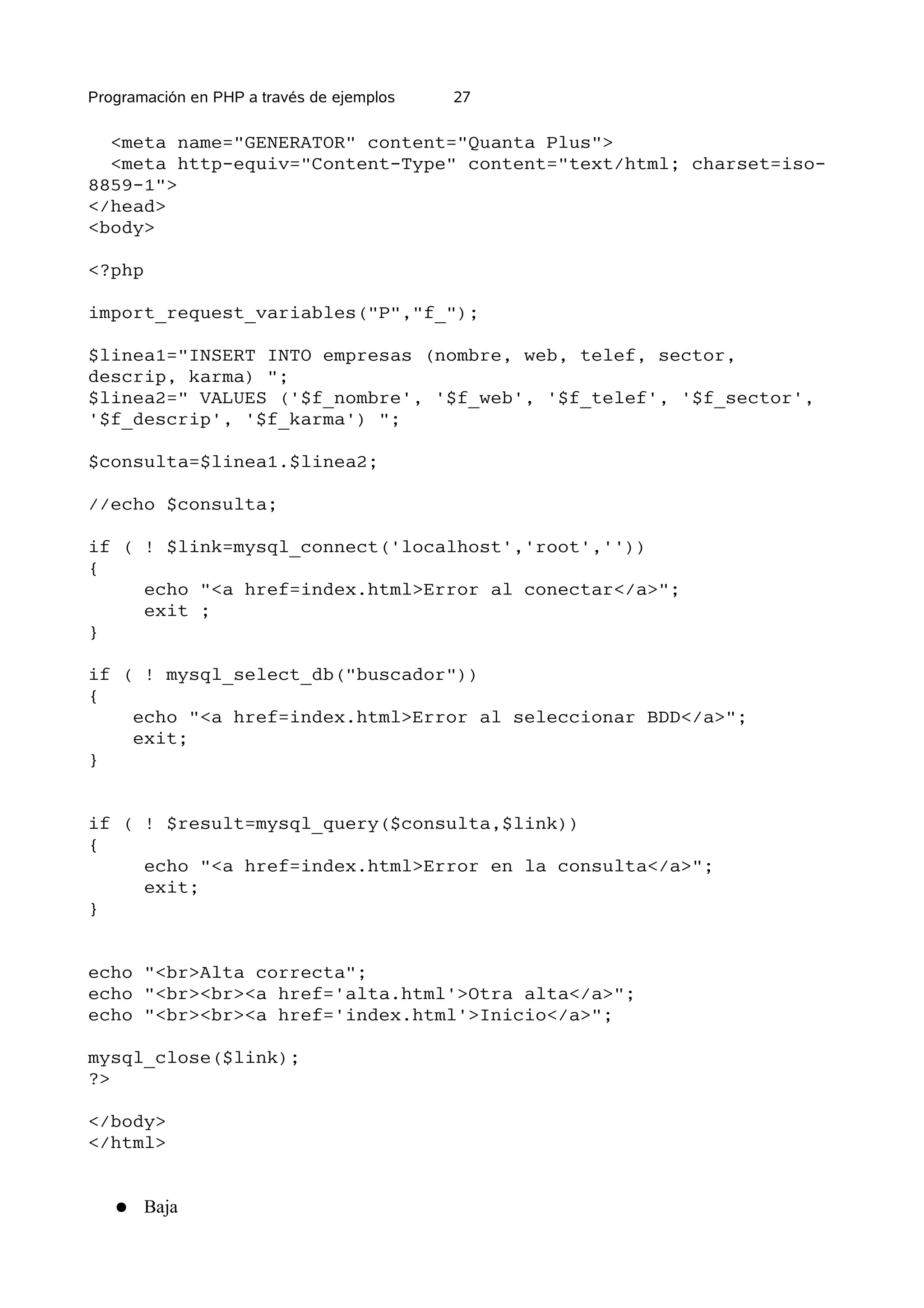 Programación en PHP a través de ejemplos   27

  <meta name="GENERATOR" content="Quanta Plus">
  <meta http-equiv="Content-Type" content="text/html; charset=iso-
8859-1">
</head>
<body>

<?php

import_request_variables("P","f_");

$linea1="INSERT INTO empresas (nombre, web, telef, sector,
descrip, karma) ";
$linea2=" VALUES ('$f_nombre', '$f_web', '$f_telef', '$f_sector',
'$f_descrip', '$f_karma') ";

$consulta=$linea1.$linea2;

//echo $consulta;

if ( ! $link=mysql_connect('localhost','root',''))
{
     echo "<a href=index.html>Error al conectar</a>";
     exit ;
}

if ( ! mysql_select_db("buscador"))
{
    echo "<a href=index.html>Error al seleccionar BDD</a>";
    exit;
}


if ( ! $result=mysql_query($consulta,$link))
{
     echo "<a href=index.html>Error en la consulta</a>";
     exit;
}


echo "<br>Alta correcta";
echo "<br><br><a href='alta.html'>Otra alta</a>";
echo "<br><br><a href='index.html'>Inicio</a>";

mysql_close($link);
?>

</body>
</html>


   ●   Baja
 