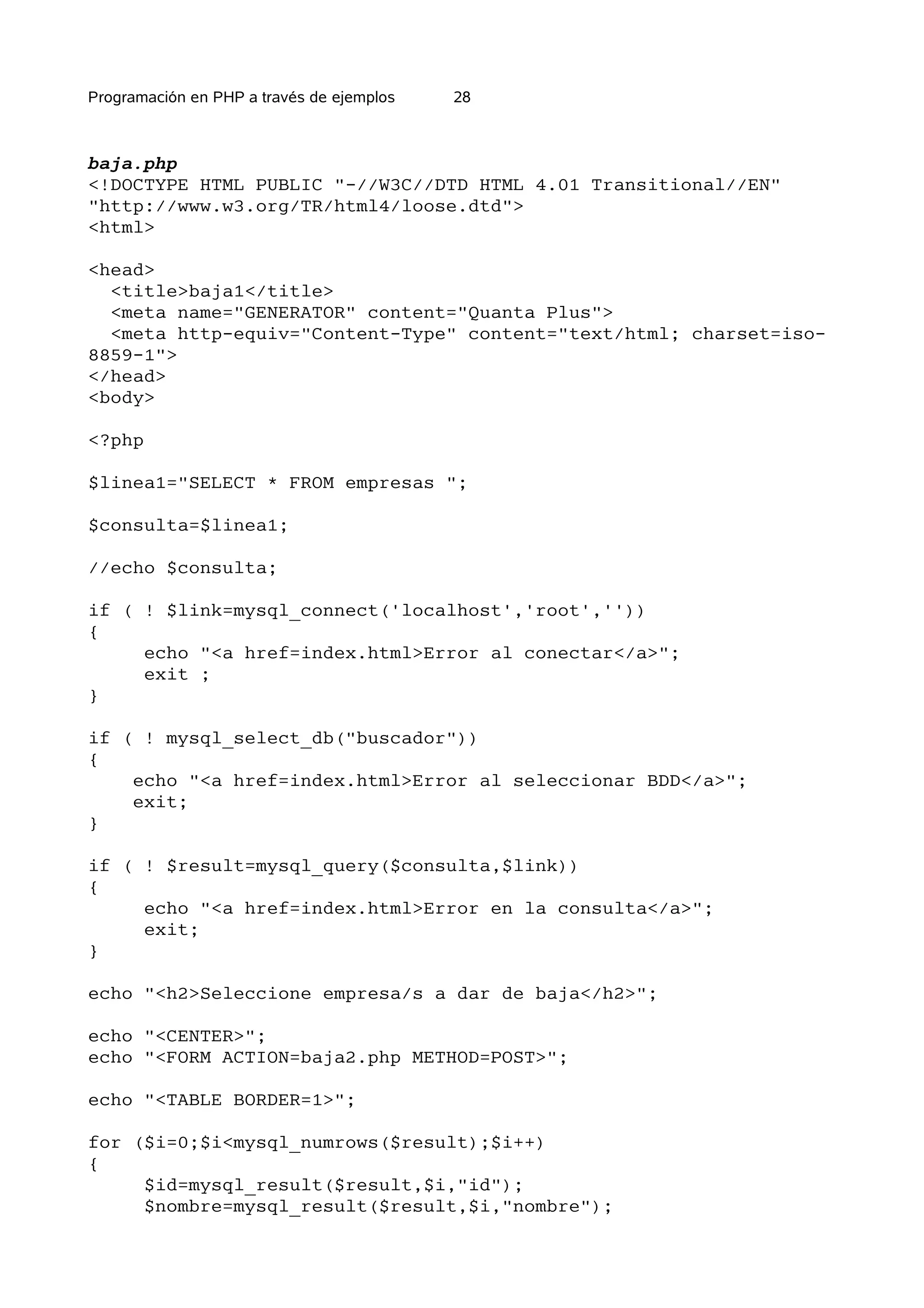 Programación en PHP a través de ejemplos   28



baja.php
<!DOCTYPE HTML PUBLIC "-//W3C//DTD HTML 4.01 Transitional//EN"
"http://www.w3.org/TR/html4/loose.dtd">
<html>

<head>
  <title>baja1</title>
  <meta name="GENERATOR" content="Quanta Plus">
  <meta http-equiv="Content-Type" content="text/html; charset=iso-
8859-1">
</head>
<body>

<?php

$linea1="SELECT * FROM empresas ";

$consulta=$linea1;

//echo $consulta;

if ( ! $link=mysql_connect('localhost','root',''))
{
     echo "<a href=index.html>Error al conectar</a>";
     exit ;
}

if ( ! mysql_select_db("buscador"))
{
    echo "<a href=index.html>Error al seleccionar BDD</a>";
    exit;
}

if ( ! $result=mysql_query($consulta,$link))
{
     echo "<a href=index.html>Error en la consulta</a>";
     exit;
}

echo "<h2>Seleccione empresa/s a dar de baja</h2>";

echo "<CENTER>";
echo "<FORM ACTION=baja2.php METHOD=POST>";

echo "<TABLE BORDER=1>";

for ($i=0;$i<mysql_numrows($result);$i++)
{
     $id=mysql_result($result,$i,"id");
     $nombre=mysql_result($result,$i,"nombre");
 