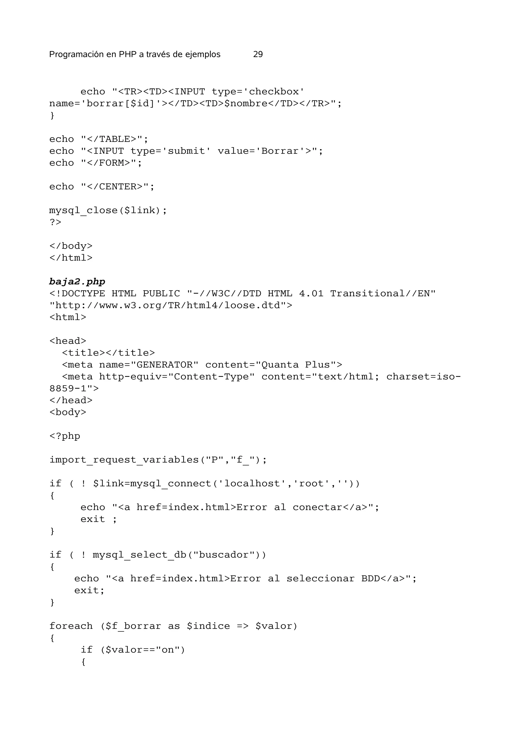 Programación en PHP a través de ejemplos   29



     echo "<TR><TD><INPUT type='checkbox'
name='borrar[$id]'></TD><TD>$nombre</TD></TR>";
}

echo "</TABLE>";
echo "<INPUT type='submit' value='Borrar'>";
echo "</FORM>";

echo "</CENTER>";

mysql_close($link);
?>

</body>
</html>

baja2.php
<!DOCTYPE HTML PUBLIC "-//W3C//DTD HTML 4.01 Transitional//EN"
"http://www.w3.org/TR/html4/loose.dtd">
<html>

<head>
  <title></title>
  <meta name="GENERATOR" content="Quanta Plus">
  <meta http-equiv="Content-Type" content="text/html; charset=iso-
8859-1">
</head>
<body>

<?php

import_request_variables("P","f_");

if ( ! $link=mysql_connect('localhost','root',''))
{
     echo "<a href=index.html>Error al conectar</a>";
     exit ;
}

if ( ! mysql_select_db("buscador"))
{
    echo "<a href=index.html>Error al seleccionar BDD</a>";
    exit;
}

foreach ($f_borrar as $indice => $valor)
{
     if ($valor=="on")
     {
 