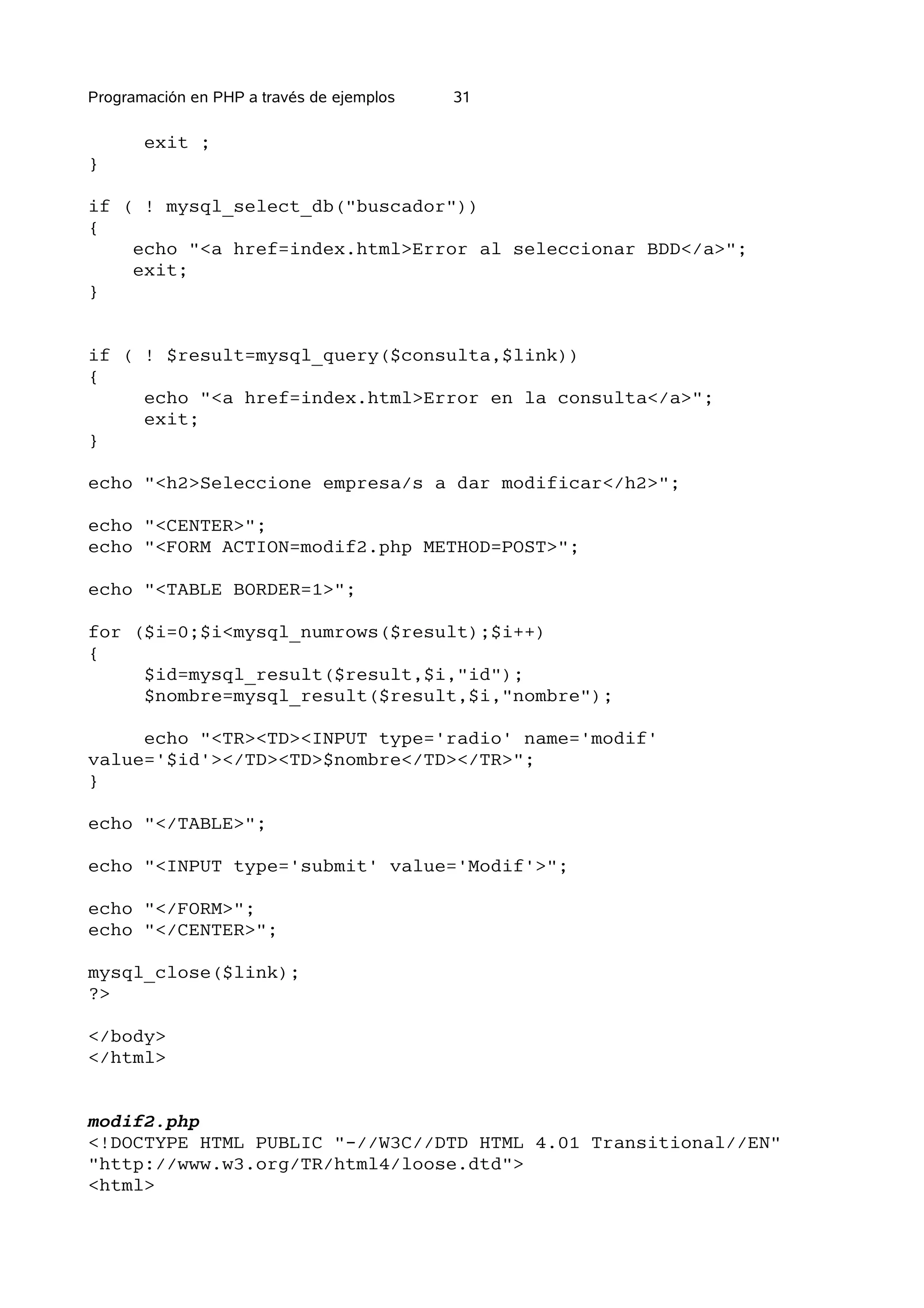 Programación en PHP a través de ejemplos   31

       exit ;
}

if ( ! mysql_select_db("buscador"))
{
    echo "<a href=index.html>Error al seleccionar BDD</a>";
    exit;
}


if ( ! $result=mysql_query($consulta,$link))
{
     echo "<a href=index.html>Error en la consulta</a>";
     exit;
}

echo "<h2>Seleccione empresa/s a dar modificar</h2>";

echo "<CENTER>";
echo "<FORM ACTION=modif2.php METHOD=POST>";

echo "<TABLE BORDER=1>";

for ($i=0;$i<mysql_numrows($result);$i++)
{
     $id=mysql_result($result,$i,"id");
     $nombre=mysql_result($result,$i,"nombre");

     echo "<TR><TD><INPUT type='radio' name='modif'
value='$id'></TD><TD>$nombre</TD></TR>";
}

echo "</TABLE>";

echo "<INPUT type='submit' value='Modif'>";

echo "</FORM>";
echo "</CENTER>";

mysql_close($link);
?>

</body>
</html>


modif2.php
<!DOCTYPE HTML PUBLIC "-//W3C//DTD HTML 4.01 Transitional//EN"
"http://www.w3.org/TR/html4/loose.dtd">
<html>
 