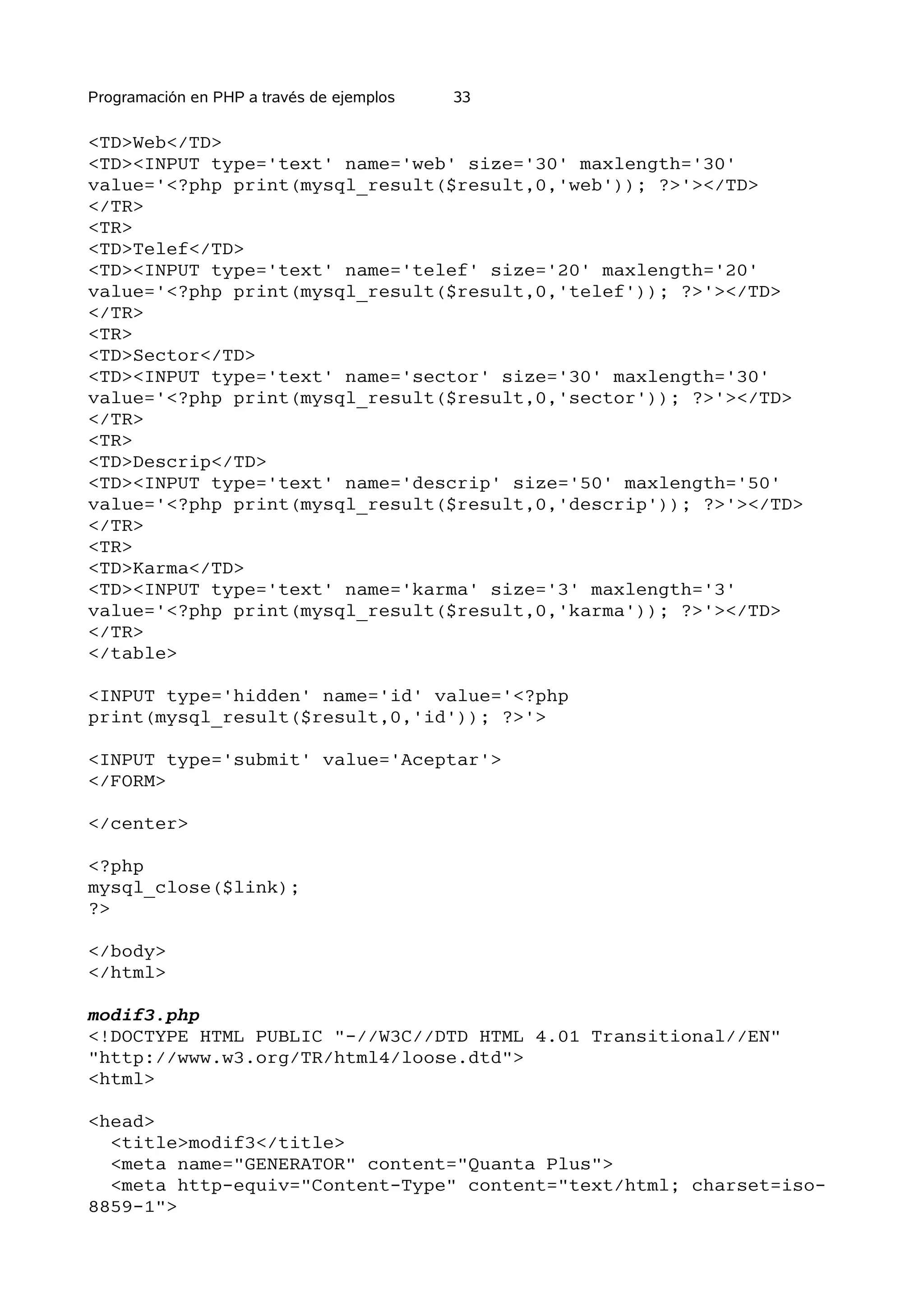 Programación en PHP a través de ejemplos   33

<TD>Web</TD>
<TD><INPUT type='text' name='web' size='30' maxlength='30'
value='<?php print(mysql_result($result,0,'web')); ?>'></TD>
</TR>
<TR>
<TD>Telef</TD>
<TD><INPUT type='text' name='telef' size='20' maxlength='20'
value='<?php print(mysql_result($result,0,'telef')); ?>'></TD>
</TR>
<TR>
<TD>Sector</TD>
<TD><INPUT type='text' name='sector' size='30' maxlength='30'
value='<?php print(mysql_result($result,0,'sector')); ?>'></TD>
</TR>
<TR>
<TD>Descrip</TD>
<TD><INPUT type='text' name='descrip' size='50' maxlength='50'
value='<?php print(mysql_result($result,0,'descrip')); ?>'></TD>
</TR>
<TR>
<TD>Karma</TD>
<TD><INPUT type='text' name='karma' size='3' maxlength='3'
value='<?php print(mysql_result($result,0,'karma')); ?>'></TD>
</TR>
</table>

<INPUT type='hidden' name='id' value='<?php
print(mysql_result($result,0,'id')); ?>'>

<INPUT type='submit' value='Aceptar'>
</FORM>

</center>

<?php
mysql_close($link);
?>

</body>
</html>

modif3.php
<!DOCTYPE HTML PUBLIC "-//W3C//DTD HTML 4.01 Transitional//EN"
"http://www.w3.org/TR/html4/loose.dtd">
<html>

<head>
  <title>modif3</title>
  <meta name="GENERATOR" content="Quanta Plus">
  <meta http-equiv="Content-Type" content="text/html; charset=iso-
8859-1">
 