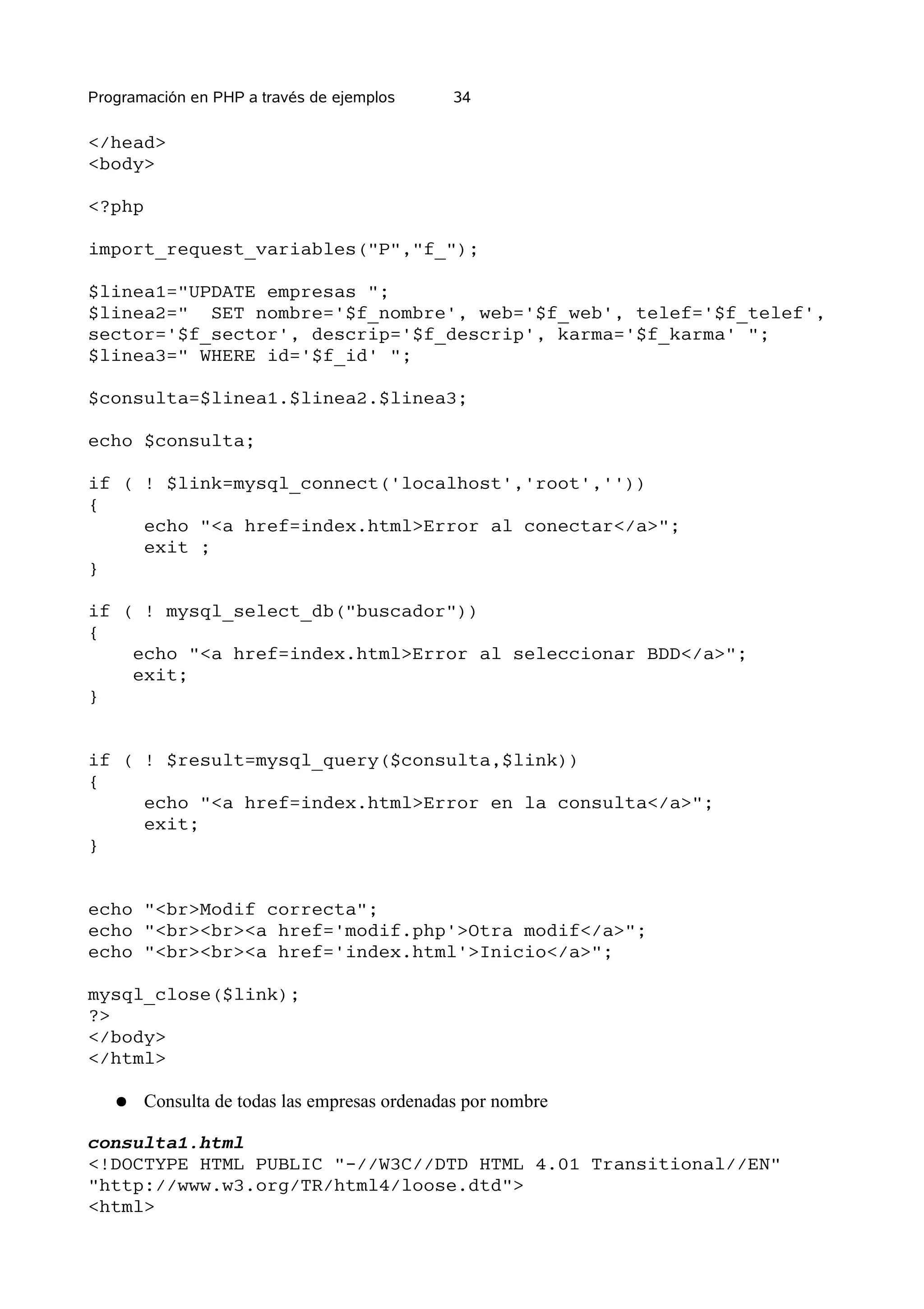 Programación en PHP a través de ejemplos      34

</head>
<body>

<?php

import_request_variables("P","f_");

$linea1="UPDATE empresas ";
$linea2=" SET nombre='$f_nombre', web='$f_web', telef='$f_telef',
sector='$f_sector', descrip='$f_descrip', karma='$f_karma' ";
$linea3=" WHERE id='$f_id' ";

$consulta=$linea1.$linea2.$linea3;

echo $consulta;

if ( ! $link=mysql_connect('localhost','root',''))
{
     echo "<a href=index.html>Error al conectar</a>";
     exit ;
}

if ( ! mysql_select_db("buscador"))
{
    echo "<a href=index.html>Error al seleccionar BDD</a>";
    exit;
}


if ( ! $result=mysql_query($consulta,$link))
{
     echo "<a href=index.html>Error en la consulta</a>";
     exit;
}


echo "<br>Modif correcta";
echo "<br><br><a href='modif.php'>Otra modif</a>";
echo "<br><br><a href='index.html'>Inicio</a>";

mysql_close($link);
?>
</body>
</html>

   ●   Consulta de todas las empresas ordenadas por nombre

consulta1.html
<!DOCTYPE HTML PUBLIC "-//W3C//DTD HTML 4.01 Transitional//EN"
"http://www.w3.org/TR/html4/loose.dtd">
<html>
 