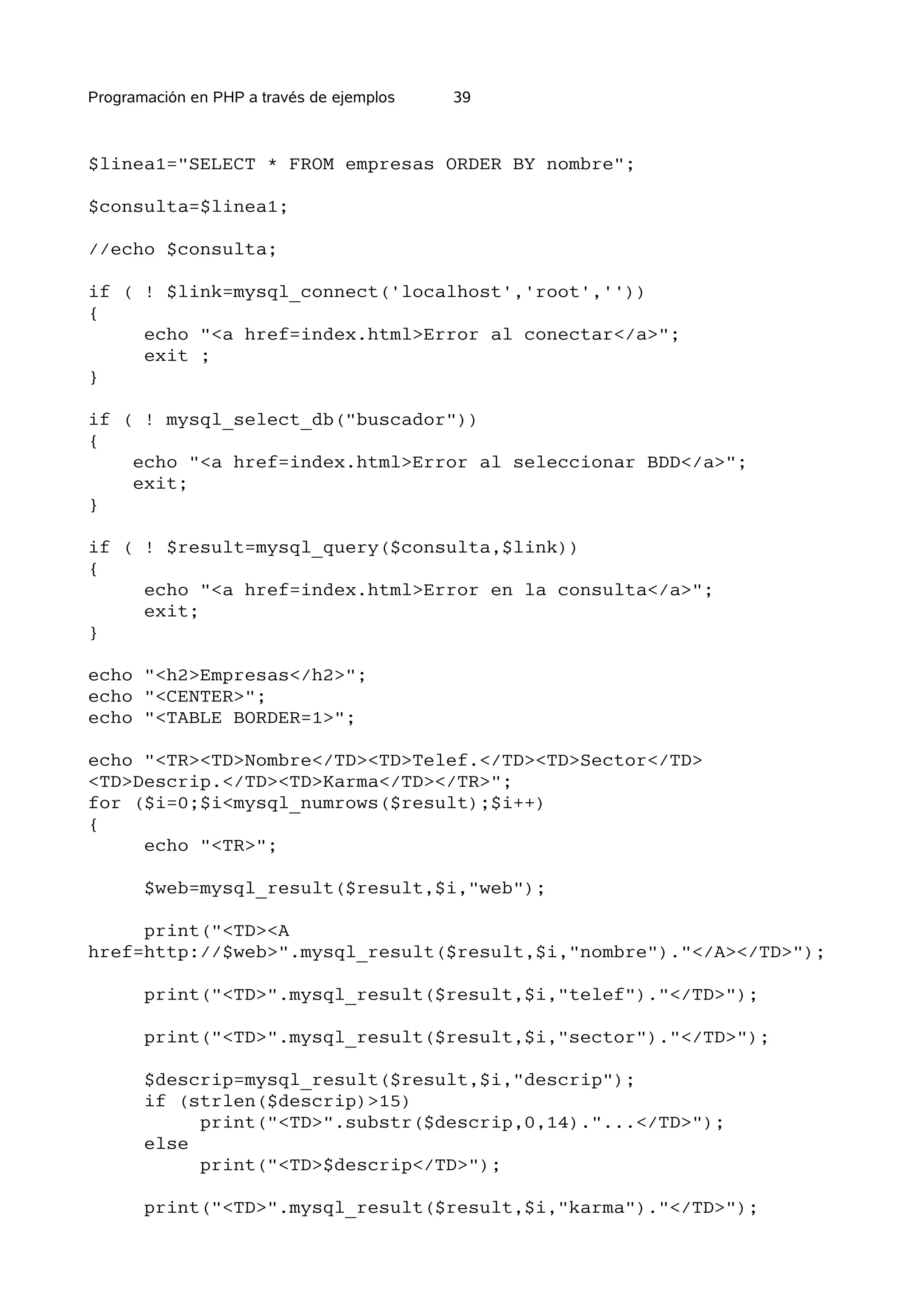 Programación en PHP a través de ejemplos   39



$linea1="SELECT * FROM empresas ORDER BY nombre";

$consulta=$linea1;

//echo $consulta;

if ( ! $link=mysql_connect('localhost','root',''))
{
     echo "<a href=index.html>Error al conectar</a>";
     exit ;
}

if ( ! mysql_select_db("buscador"))
{
    echo "<a href=index.html>Error al seleccionar BDD</a>";
    exit;
}

if ( ! $result=mysql_query($consulta,$link))
{
     echo "<a href=index.html>Error en la consulta</a>";
     exit;
}

echo "<h2>Empresas</h2>";
echo "<CENTER>";
echo "<TABLE BORDER=1>";

echo "<TR><TD>Nombre</TD><TD>Telef.</TD><TD>Sector</TD>
<TD>Descrip.</TD><TD>Karma</TD></TR>";
for ($i=0;$i<mysql_numrows($result);$i++)
{
     echo "<TR>";

       $web=mysql_result($result,$i,"web");

     print("<TD><A
href=http://$web>".mysql_result($result,$i,"nombre")."</A></TD>");

       print("<TD>".mysql_result($result,$i,"telef")."</TD>");

       print("<TD>".mysql_result($result,$i,"sector")."</TD>");

       $descrip=mysql_result($result,$i,"descrip");
       if (strlen($descrip)>15)
            print("<TD>".substr($descrip,0,14)."...</TD>");
       else
            print("<TD>$descrip</TD>");

       print("<TD>".mysql_result($result,$i,"karma")."</TD>");
 