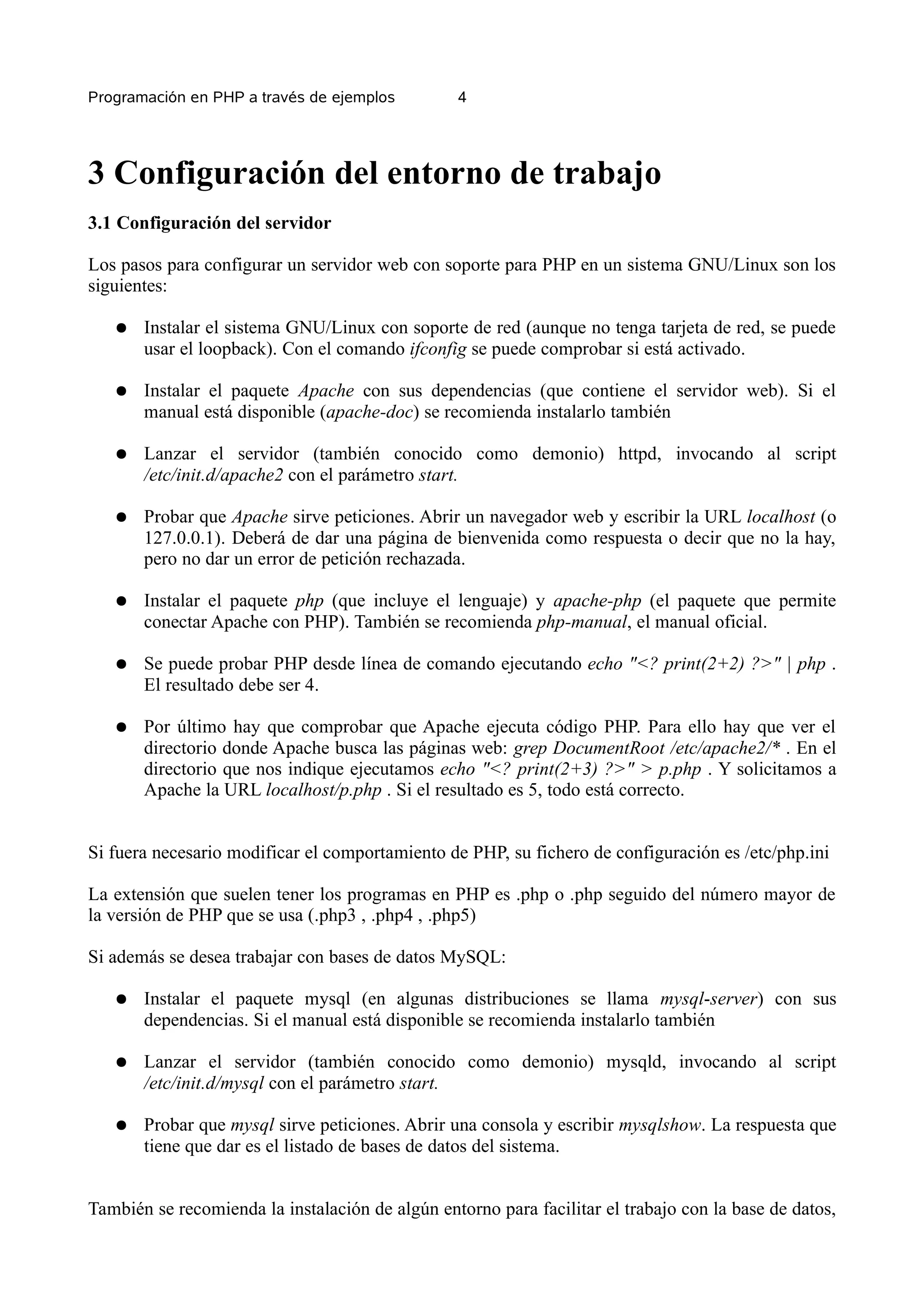Programación en PHP a través de ejemplos         4




3 Configuración del entorno de trabajo
3.1 Configuración del servidor

Los pasos para configurar un servidor web con soporte para PHP en un sistema GNU/Linux son los
siguientes:

   ●   Instalar el sistema GNU/Linux con soporte de red (aunque no tenga tarjeta de red, se puede
       usar el loopback). Con el comando ifconfig se puede comprobar si está activado.

   ●   Instalar el paquete Apache con sus dependencias (que contiene el servidor web). Si el
       manual está disponible (apache-doc) se recomienda instalarlo también

   ●   Lanzar el servidor (también conocido como demonio) httpd, invocando al script
       /etc/init.d/apache2 con el parámetro start.

   ●   Probar que Apache sirve peticiones. Abrir un navegador web y escribir la URL localhost (o
       127.0.0.1). Deberá de dar una página de bienvenida como respuesta o decir que no la hay,
       pero no dar un error de petición rechazada.

   ●   Instalar el paquete php (que incluye el lenguaje) y apache-php (el paquete que permite
       conectar Apache con PHP). También se recomienda php-manual, el manual oficial.

   ●   Se puede probar PHP desde línea de comando ejecutando echo "<? print(2+2) ?>" | php .
       El resultado debe ser 4.

   ●   Por último hay que comprobar que Apache ejecuta código PHP. Para ello hay que ver el
       directorio donde Apache busca las páginas web: grep DocumentRoot /etc/apache2/* . En el
       directorio que nos indique ejecutamos echo "<? print(2+3) ?>" > p.php . Y solicitamos a
       Apache la URL localhost/p.php . Si el resultado es 5, todo está correcto.


Si fuera necesario modificar el comportamiento de PHP, su fichero de configuración es /etc/php.ini

La extensión que suelen tener los programas en PHP es .php o .php seguido del número mayor de
la versión de PHP que se usa (.php3 , .php4 , .php5)

Si además se desea trabajar con bases de datos MySQL:

   ●   Instalar el paquete mysql (en algunas distribuciones se llama mysql-server) con sus
       dependencias. Si el manual está disponible se recomienda instalarlo también

   ●   Lanzar el servidor (también conocido como demonio) mysqld, invocando al script
       /etc/init.d/mysql con el parámetro start.

   ●   Probar que mysql sirve peticiones. Abrir una consola y escribir mysqlshow. La respuesta que
       tiene que dar es el listado de bases de datos del sistema.


También se recomienda la instalación de algún entorno para facilitar el trabajo con la base de datos,
 