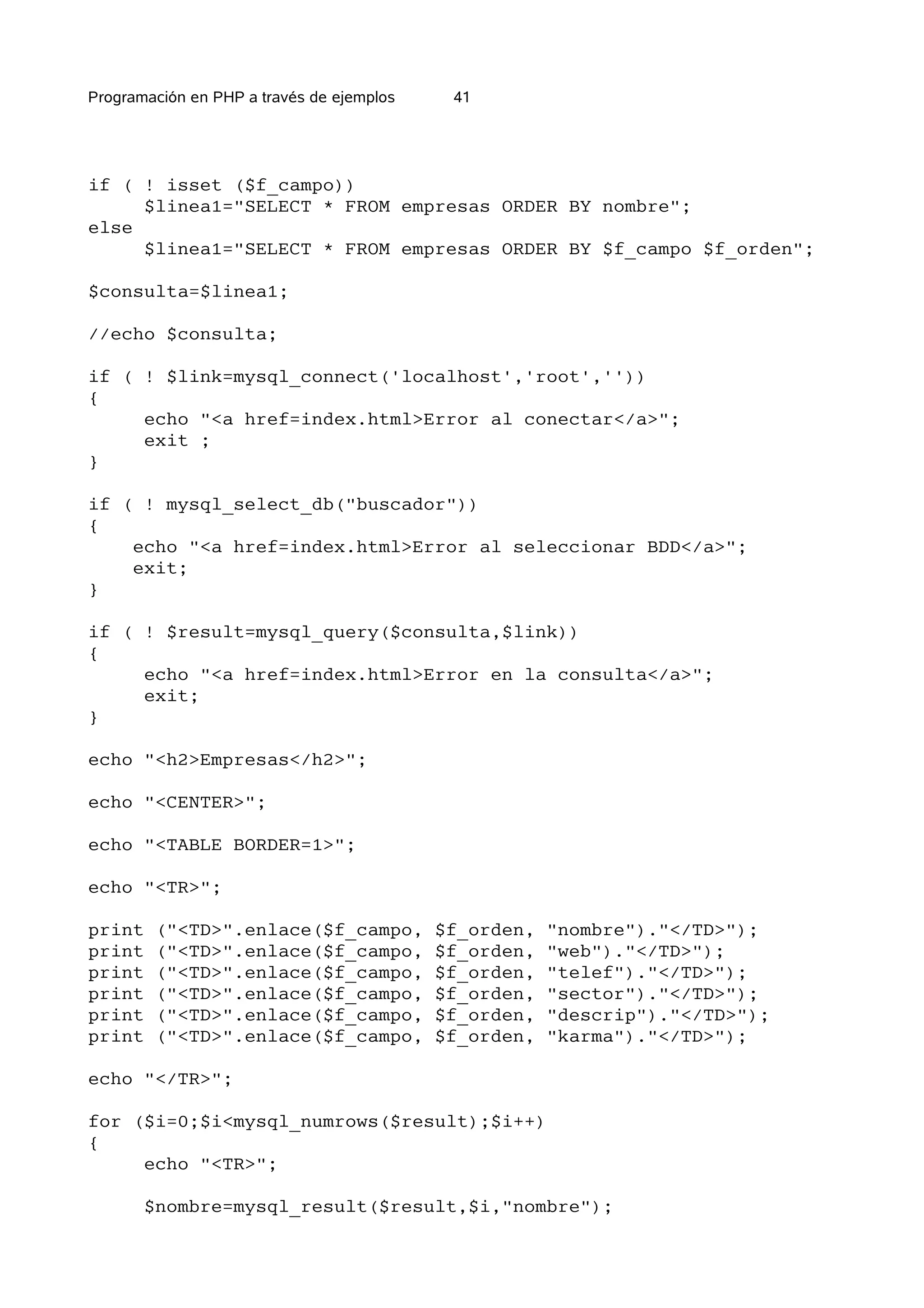 Programación en PHP a través de ejemplos    41




if ( ! isset ($f_campo))
     $linea1="SELECT * FROM empresas ORDER BY nombre";
else
     $linea1="SELECT * FROM empresas ORDER BY $f_campo $f_orden";

$consulta=$linea1;

//echo $consulta;

if ( ! $link=mysql_connect('localhost','root',''))
{
     echo "<a href=index.html>Error al conectar</a>";
     exit ;
}

if ( ! mysql_select_db("buscador"))
{
    echo "<a href=index.html>Error al seleccionar BDD</a>";
    exit;
}

if ( ! $result=mysql_query($consulta,$link))
{
     echo "<a href=index.html>Error en la consulta</a>";
     exit;
}

echo "<h2>Empresas</h2>";

echo "<CENTER>";

echo "<TABLE BORDER=1>";

echo "<TR>";

print   ("<TD>".enlace($f_campo,           $f_orden,   "nombre")."</TD>");
print   ("<TD>".enlace($f_campo,           $f_orden,   "web")."</TD>");
print   ("<TD>".enlace($f_campo,           $f_orden,   "telef")."</TD>");
print   ("<TD>".enlace($f_campo,           $f_orden,   "sector")."</TD>");
print   ("<TD>".enlace($f_campo,           $f_orden,   "descrip")."</TD>");
print   ("<TD>".enlace($f_campo,           $f_orden,   "karma")."</TD>");

echo "</TR>";

for ($i=0;$i<mysql_numrows($result);$i++)
{
     echo "<TR>";

       $nombre=mysql_result($result,$i,"nombre");
 