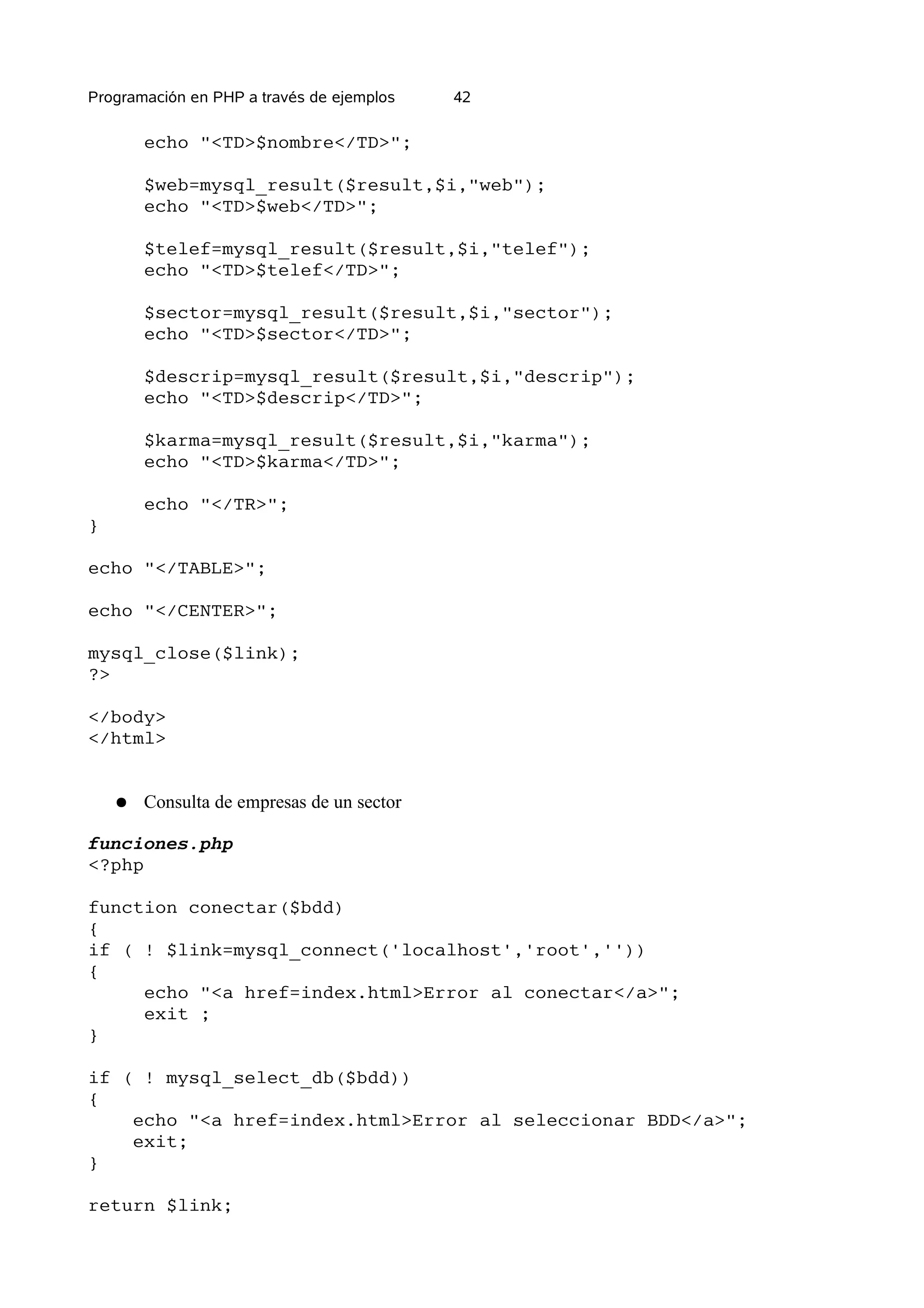 Programación en PHP a través de ejemplos    42

        echo "<TD>$nombre</TD>";

        $web=mysql_result($result,$i,"web");
        echo "<TD>$web</TD>";

        $telef=mysql_result($result,$i,"telef");
        echo "<TD>$telef</TD>";

        $sector=mysql_result($result,$i,"sector");
        echo "<TD>$sector</TD>";

        $descrip=mysql_result($result,$i,"descrip");
        echo "<TD>$descrip</TD>";

        $karma=mysql_result($result,$i,"karma");
        echo "<TD>$karma</TD>";

        echo "</TR>";
}

echo "</TABLE>";

echo "</CENTER>";

mysql_close($link);
?>

</body>
</html>


    ●   Consulta de empresas de un sector

funciones.php
<?php

function conectar($bdd)
{
if ( ! $link=mysql_connect('localhost','root',''))
{
     echo "<a href=index.html>Error al conectar</a>";
     exit ;
}

if ( ! mysql_select_db($bdd))
{
    echo "<a href=index.html>Error al seleccionar BDD</a>";
    exit;
}

return $link;
 