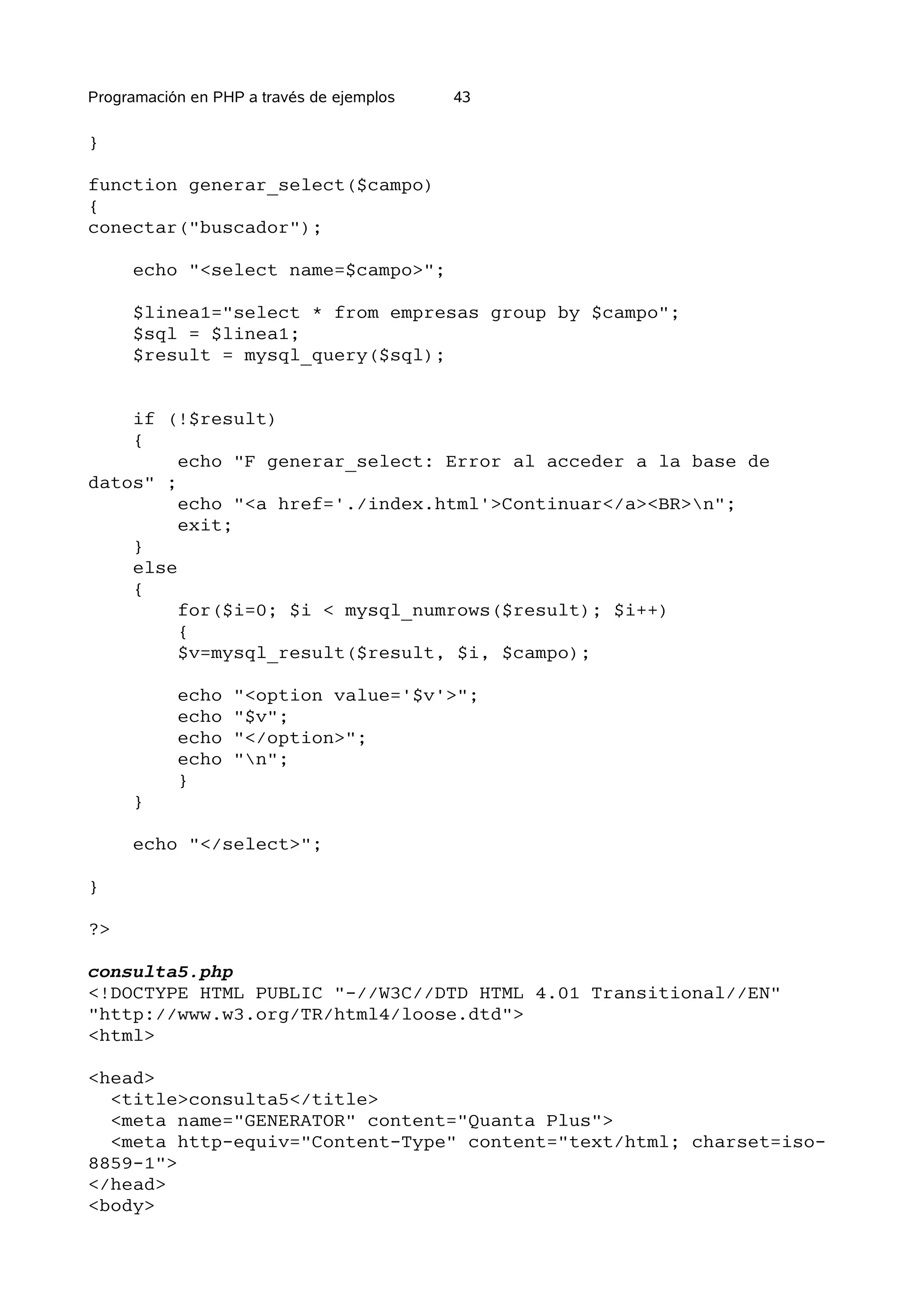 Programación en PHP a través de ejemplos   43

}

function generar_select($campo)
{
conectar("buscador");

     echo "<select name=$campo>";

     $linea1="select * from empresas group by $campo";
     $sql = $linea1;
     $result = mysql_query($sql);


    if (!$result)
    {
         echo "F generar_select: Error al acceder a la base de
datos" ;
         echo "<a href='./index.html'>Continuar</a><BR>n";
         exit;
    }
    else
    {
         for($i=0; $i < mysql_numrows($result); $i++)
         {
         $v=mysql_result($result, $i, $campo);

           echo   "<option value='$v'>";
           echo   "$v";
           echo   "</option>";
           echo   "n";
           }
     }

     echo "</select>";

}

?>

consulta5.php
<!DOCTYPE HTML PUBLIC "-//W3C//DTD HTML 4.01 Transitional//EN"
"http://www.w3.org/TR/html4/loose.dtd">
<html>

<head>
  <title>consulta5</title>
  <meta name="GENERATOR" content="Quanta Plus">
  <meta http-equiv="Content-Type" content="text/html; charset=iso-
8859-1">
</head>
<body>
 