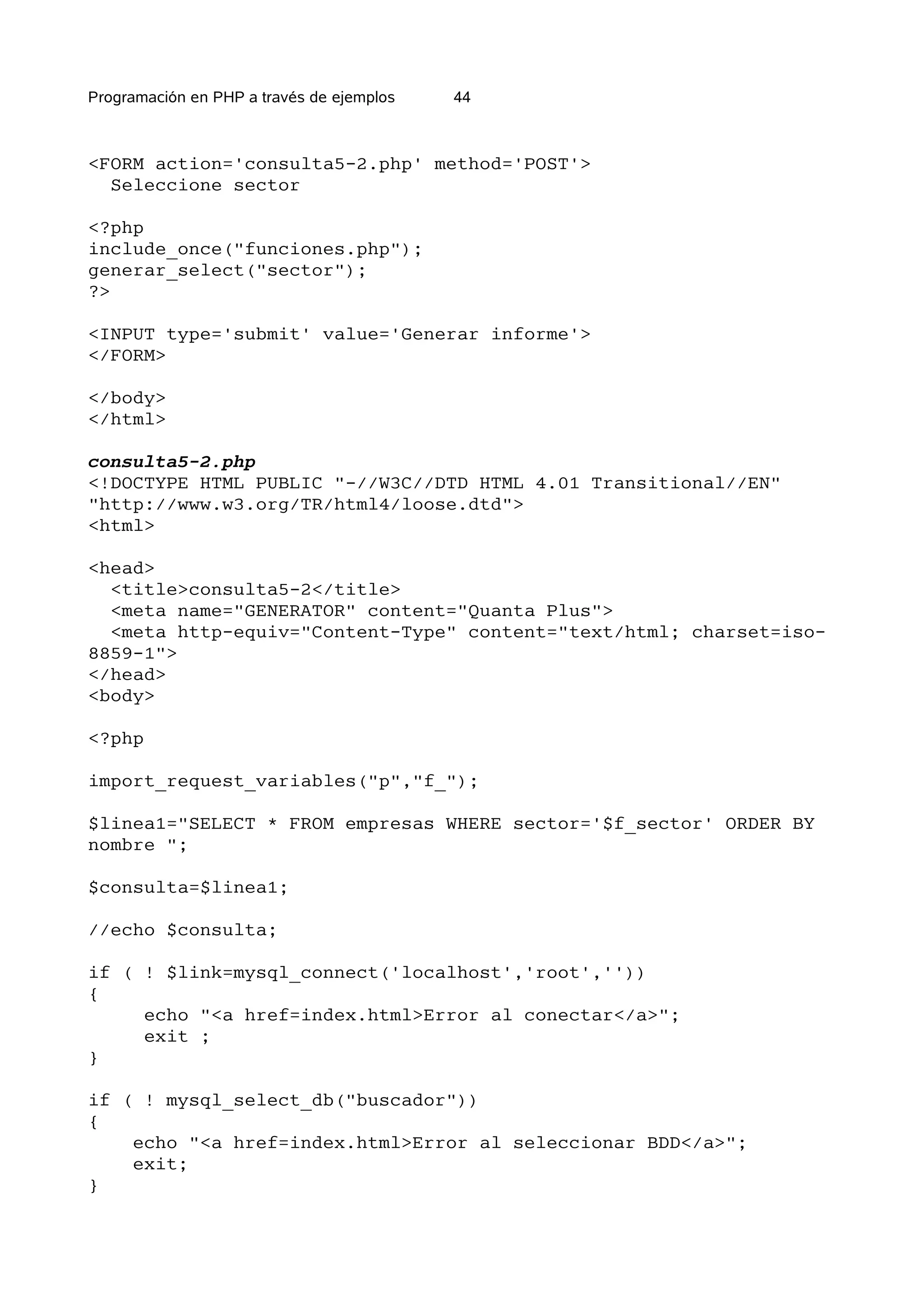 Programación en PHP a través de ejemplos   44



<FORM action='consulta5-2.php' method='POST'>
  Seleccione sector

<?php
include_once("funciones.php");
generar_select("sector");
?>

<INPUT type='submit' value='Generar informe'>
</FORM>

</body>
</html>

consulta5-2.php
<!DOCTYPE HTML PUBLIC "-//W3C//DTD HTML 4.01 Transitional//EN"
"http://www.w3.org/TR/html4/loose.dtd">
<html>

<head>
  <title>consulta5-2</title>
  <meta name="GENERATOR" content="Quanta Plus">
  <meta http-equiv="Content-Type" content="text/html; charset=iso-
8859-1">
</head>
<body>

<?php

import_request_variables("p","f_");

$linea1="SELECT * FROM empresas WHERE sector='$f_sector' ORDER BY
nombre ";

$consulta=$linea1;

//echo $consulta;

if ( ! $link=mysql_connect('localhost','root',''))
{
     echo "<a href=index.html>Error al conectar</a>";
     exit ;
}

if ( ! mysql_select_db("buscador"))
{
    echo "<a href=index.html>Error al seleccionar BDD</a>";
    exit;
}
 