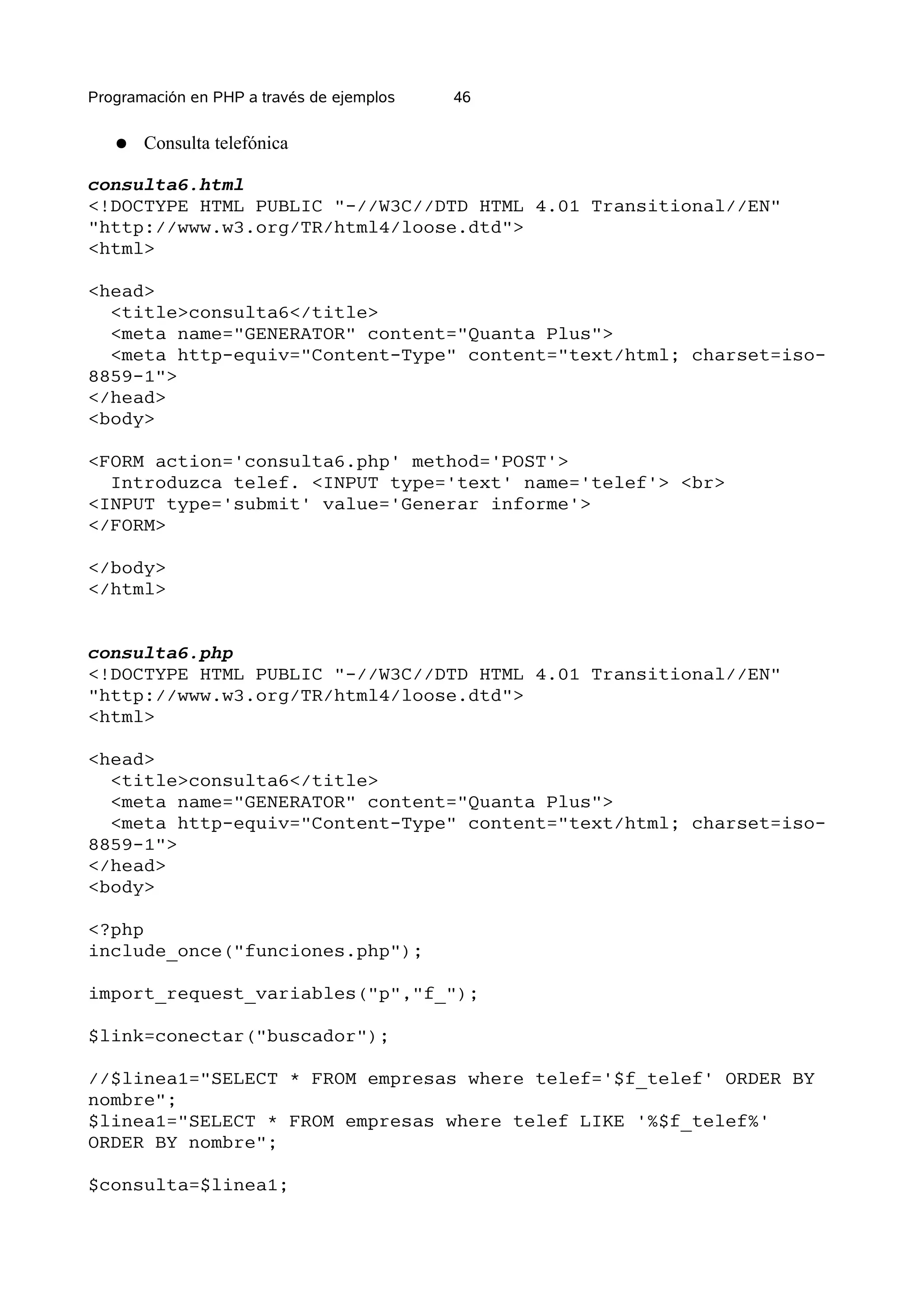 Programación en PHP a través de ejemplos   46


   ●   Consulta telefónica

consulta6.html
<!DOCTYPE HTML PUBLIC "-//W3C//DTD HTML 4.01 Transitional//EN"
"http://www.w3.org/TR/html4/loose.dtd">
<html>

<head>
  <title>consulta6</title>
  <meta name="GENERATOR" content="Quanta Plus">
  <meta http-equiv="Content-Type" content="text/html; charset=iso-
8859-1">
</head>
<body>

<FORM action='consulta6.php' method='POST'>
  Introduzca telef. <INPUT type='text' name='telef'> <br>
<INPUT type='submit' value='Generar informe'>
</FORM>

</body>
</html>


consulta6.php
<!DOCTYPE HTML PUBLIC "-//W3C//DTD HTML 4.01 Transitional//EN"
"http://www.w3.org/TR/html4/loose.dtd">
<html>

<head>
  <title>consulta6</title>
  <meta name="GENERATOR" content="Quanta Plus">
  <meta http-equiv="Content-Type" content="text/html; charset=iso-
8859-1">
</head>
<body>

<?php
include_once("funciones.php");

import_request_variables("p","f_");

$link=conectar("buscador");

//$linea1="SELECT * FROM empresas where telef='$f_telef' ORDER BY
nombre";
$linea1="SELECT * FROM empresas where telef LIKE '%$f_telef%'
ORDER BY nombre";

$consulta=$linea1;
 