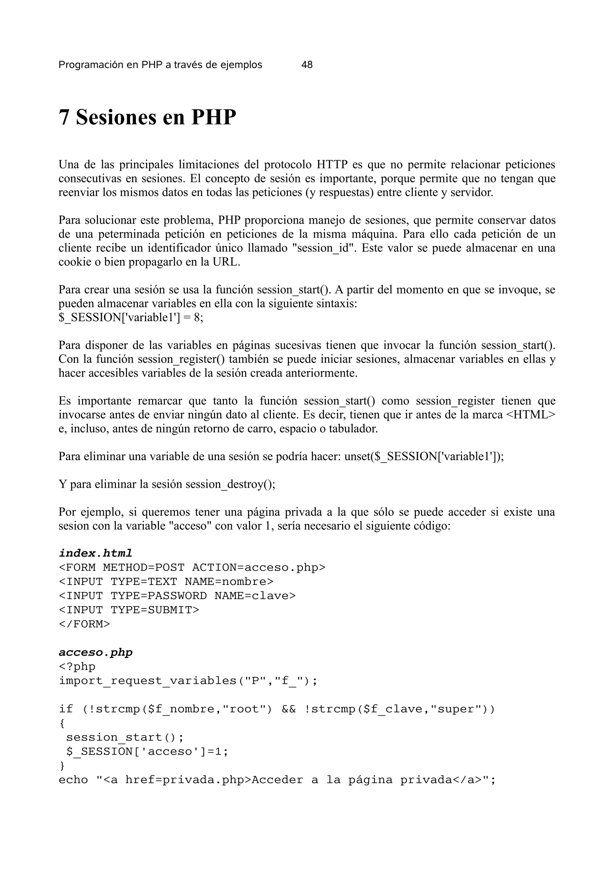 Programación en PHP a través de ejemplos        48




7 Sesiones en PHP
Una de las principales limitaciones del protocolo HTTP es que no permite relacionar peticiones
consecutivas en sesiones. El concepto de sesión es importante, porque permite que no tengan que
reenviar los mismos datos en todas las peticiones (y respuestas) entre cliente y servidor.

Para solucionar este problema, PHP proporciona manejo de sesiones, que permite conservar datos
de una peterminada petición en peticiones de la misma máquina. Para ello cada petición de un
cliente recibe un identificador único llamado "session_id". Este valor se puede almacenar en una
cookie o bien propagarlo en la URL.

Para crear una sesión se usa la función session_start(). A partir del momento en que se invoque, se
pueden almacenar variables en ella con la siguiente sintaxis:
$_SESSION['variable1'] = 8;

Para disponer de las variables en páginas sucesivas tienen que invocar la función session_start().
Con la función session_register() también se puede iniciar sesiones, almacenar variables en ellas y
hacer accesibles variables de la sesión creada anteriormente.

Es importante remarcar que tanto la función session_start() como session_register tienen que
invocarse antes de enviar ningún dato al cliente. Es decir, tienen que ir antes de la marca <HTML>
e, incluso, antes de ningún retorno de carro, espacio o tabulador.

Para eliminar una variable de una sesión se podría hacer: unset($_SESSION['variable1']);

Y para eliminar la sesión session_destroy();

Por ejemplo, si queremos tener una página privada a la que sólo se puede acceder si existe una
sesion con la variable "acceso" con valor 1, sería necesario el siguiente código:

index.html
<FORM METHOD=POST ACTION=acceso.php>
<INPUT TYPE=TEXT NAME=nombre>
<INPUT TYPE=PASSWORD NAME=clave>
<INPUT TYPE=SUBMIT>
</FORM>

acceso.php
<?php
import_request_variables("P","f_");

if (!strcmp($f_nombre,"root") && !strcmp($f_clave,"super"))
{
  session_start();
  $_SESSION['acceso']=1;
}
echo "<a href=privada.php>Acceder a la página privada</a>";
 