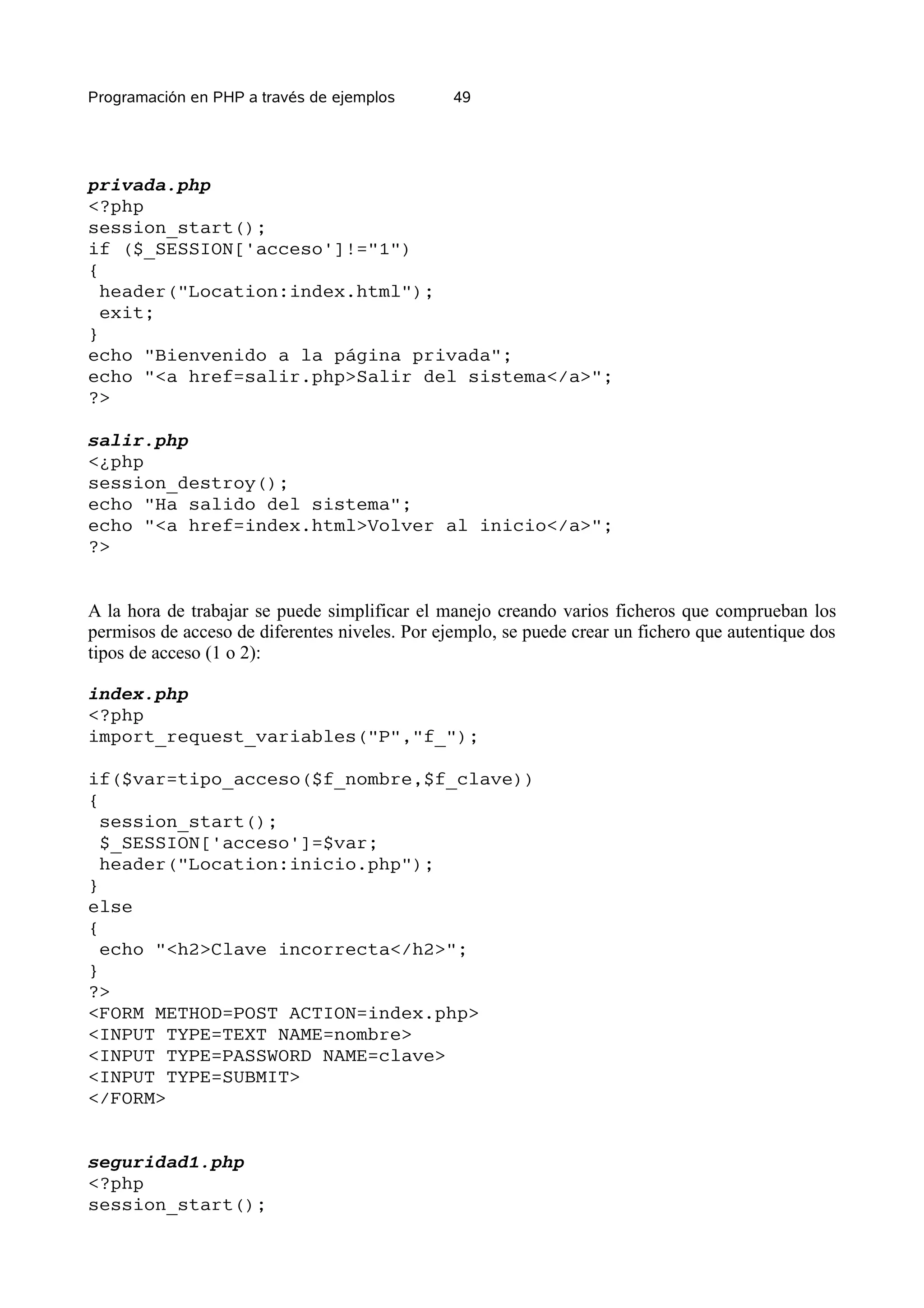 Programación en PHP a través de ejemplos        49




privada.php
<?php
session_start();
if ($_SESSION['acceso']!="1")
{
  header("Location:index.html");
  exit;
}
echo "Bienvenido a la página privada";
echo "<a href=salir.php>Salir del sistema</a>";
?>

salir.php
<¿php
session_destroy();
echo "Ha salido del sistema";
echo "<a href=index.html>Volver al inicio</a>";
?>


A la hora de trabajar se puede simplificar el manejo creando varios ficheros que comprueban los
permisos de acceso de diferentes niveles. Por ejemplo, se puede crear un fichero que autentique dos
tipos de acceso (1 o 2):

index.php
<?php
import_request_variables("P","f_");

if($var=tipo_acceso($f_nombre,$f_clave))
{
  session_start();
  $_SESSION['acceso']=$var;
  header("Location:inicio.php");
}
else
{
  echo "<h2>Clave incorrecta</h2>";
}
?>
<FORM METHOD=POST ACTION=index.php>
<INPUT TYPE=TEXT NAME=nombre>
<INPUT TYPE=PASSWORD NAME=clave>
<INPUT TYPE=SUBMIT>
</FORM>


seguridad1.php
<?php
session_start();
 