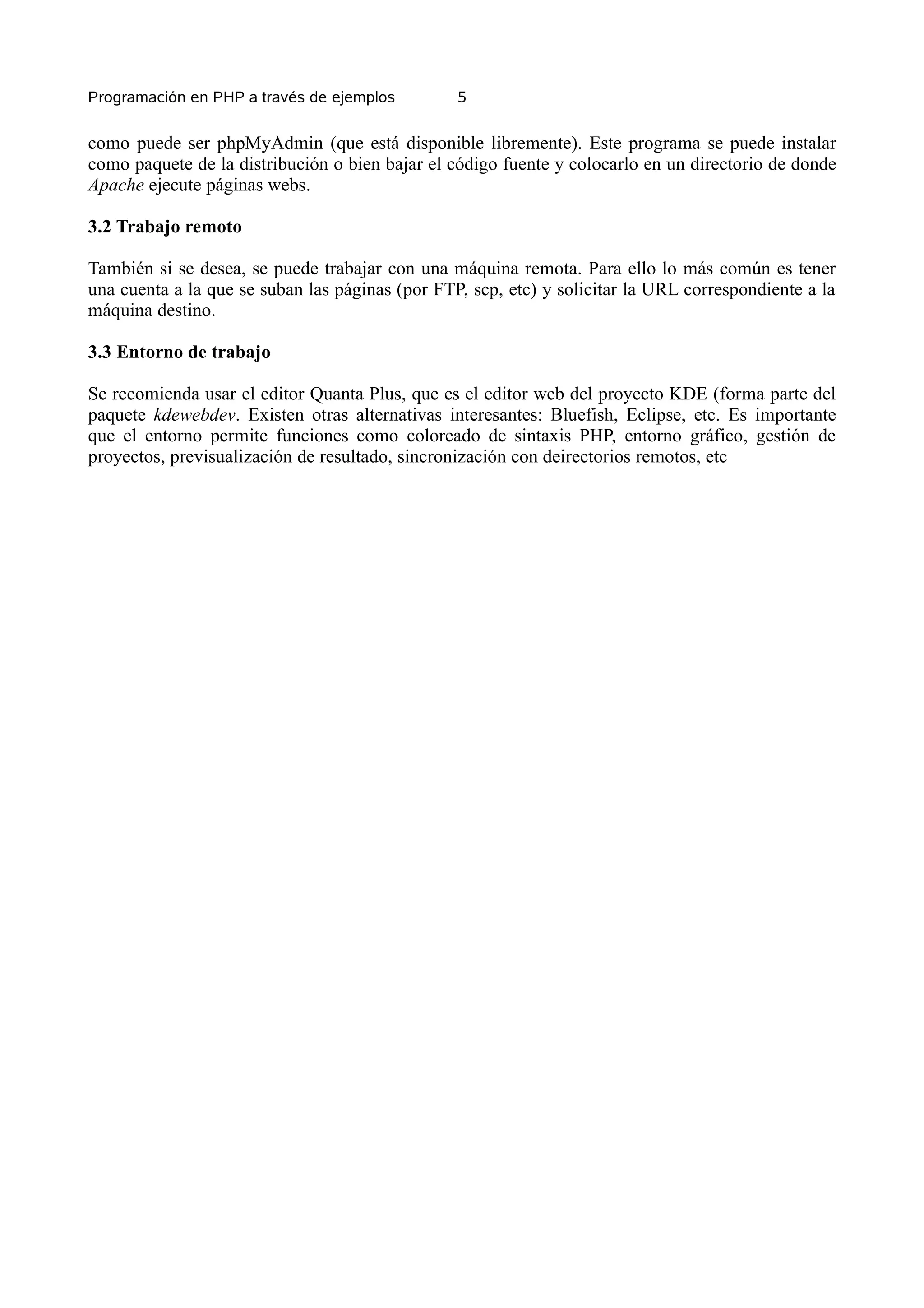 Programación en PHP a través de ejemplos         5


como puede ser phpMyAdmin (que está disponible libremente). Este programa se puede instalar
como paquete de la distribución o bien bajar el código fuente y colocarlo en un directorio de donde
Apache ejecute páginas webs.

3.2 Trabajo remoto

También si se desea, se puede trabajar con una máquina remota. Para ello lo más común es tener
una cuenta a la que se suban las páginas (por FTP, scp, etc) y solicitar la URL correspondiente a la
máquina destino.

3.3 Entorno de trabajo

Se recomienda usar el editor Quanta Plus, que es el editor web del proyecto KDE (forma parte del
paquete kdewebdev. Existen otras alternativas interesantes: Bluefish, Eclipse, etc. Es importante
que el entorno permite funciones como coloreado de sintaxis PHP, entorno gráfico, gestión de
proyectos, previsualización de resultado, sincronización con deirectorios remotos, etc
 