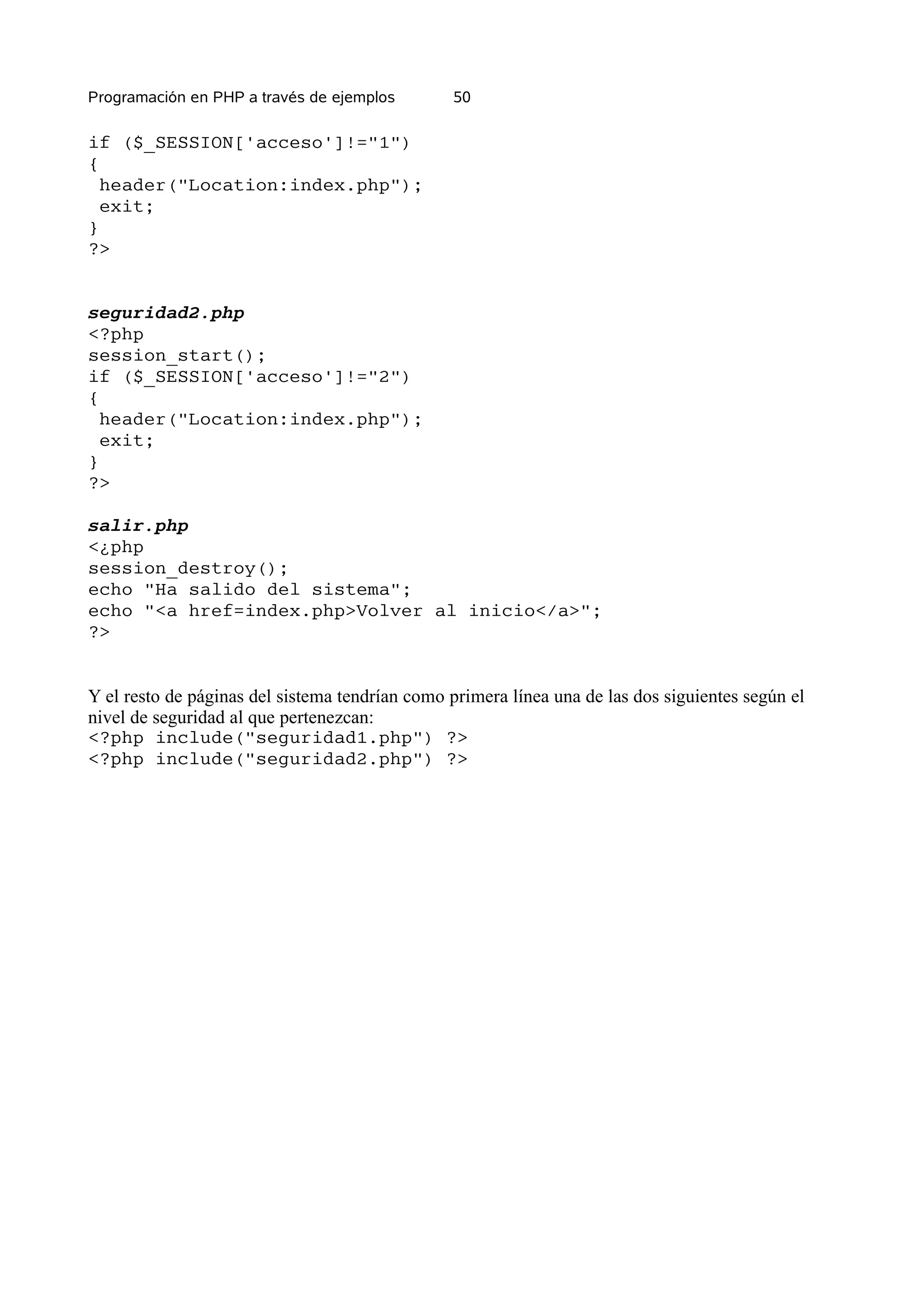 Programación en PHP a través de ejemplos        50

if ($_SESSION['acceso']!="1")
{
  header("Location:index.php");
  exit;
}
?>


seguridad2.php
<?php
session_start();
if ($_SESSION['acceso']!="2")
{
  header("Location:index.php");
  exit;
}
?>

salir.php
<¿php
session_destroy();
echo "Ha salido del sistema";
echo "<a href=index.php>Volver al inicio</a>";
?>


Y el resto de páginas del sistema tendrían como primera línea una de las dos siguientes según el
nivel de seguridad al que pertenezcan:
<?php include("seguridad1.php") ?>
<?php include("seguridad2.php") ?>
 
