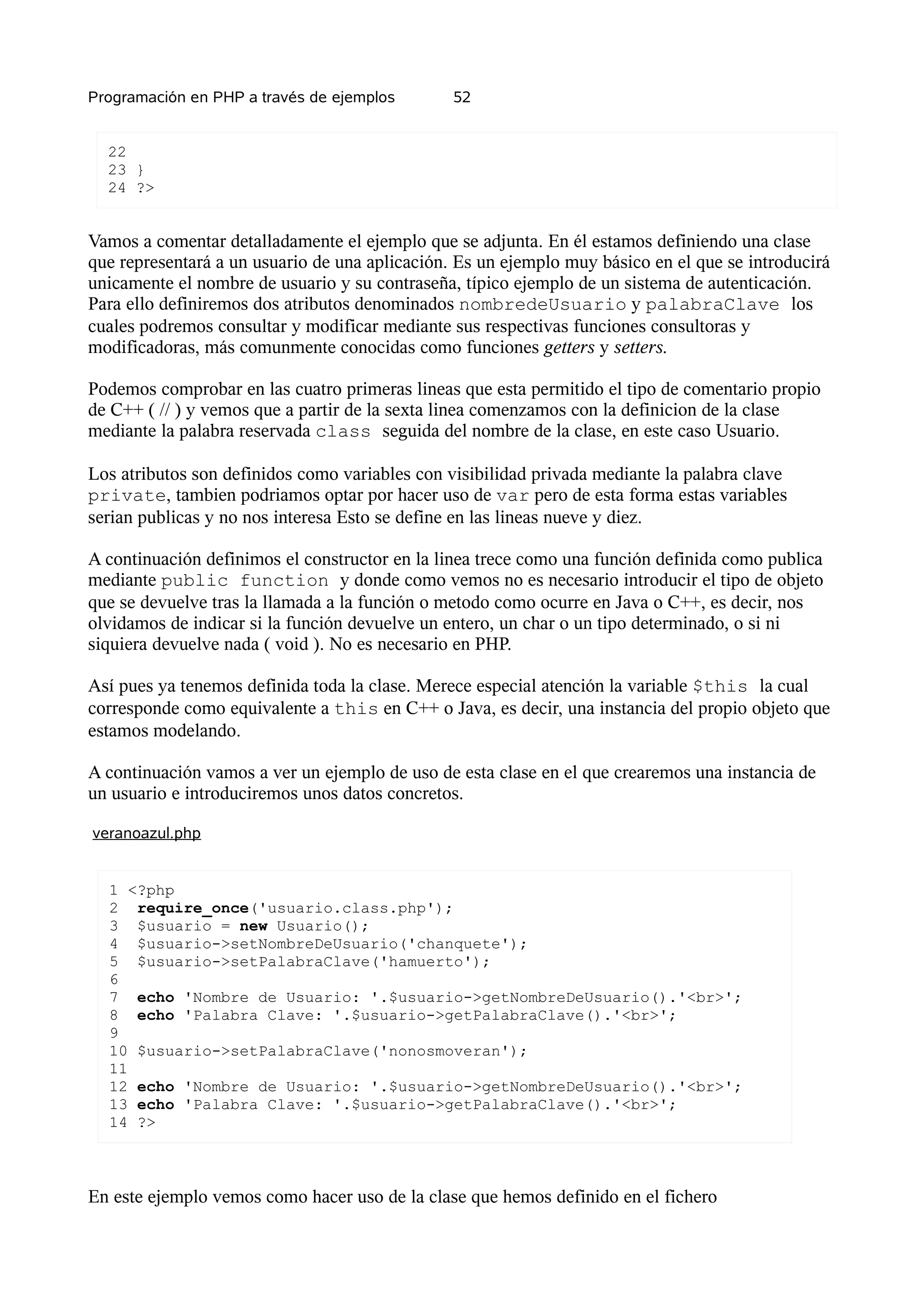 Programación en PHP a través de ejemplos        52


  22
  23 }
  24 ?>


Vamos a comentar detalladamente el ejemplo que se adjunta. En él estamos definiendo una clase
que representará a un usuario de una aplicación. Es un ejemplo muy básico en el que se introducirá
unicamente el nombre de usuario y su contraseña, típico ejemplo de un sistema de autenticación.
Para ello definiremos dos atributos denominados nombredeUsuario y palabraClave los
cuales podremos consultar y modificar mediante sus respectivas funciones consultoras y
modificadoras, más comunmente conocidas como funciones getters y setters.

Podemos comprobar en las cuatro primeras lineas que esta permitido el tipo de comentario propio
de C++ ( // ) y vemos que a partir de la sexta linea comenzamos con la definicion de la clase
mediante la palabra reservada class seguida del nombre de la clase, en este caso Usuario.

Los atributos son definidos como variables con visibilidad privada mediante la palabra clave
private, tambien podriamos optar por hacer uso de var pero de esta forma estas variables
serian publicas y no nos interesa Esto se define en las lineas nueve y diez.

A continuación definimos el constructor en la linea trece como una función definida como publica
mediante public function y donde como vemos no es necesario introducir el tipo de objeto
que se devuelve tras la llamada a la función o metodo como ocurre en Java o C++, es decir, nos
olvidamos de indicar si la función devuelve un entero, un char o un tipo determinado, o si ni
siquiera devuelve nada ( void ). No es necesario en PHP.

Así pues ya tenemos definida toda la clase. Merece especial atención la variable $this la cual
corresponde como equivalente a this en C++ o Java, es decir, una instancia del propio objeto que
estamos modelando.

A continuación vamos a ver un ejemplo de uso de esta clase en el que crearemos una instancia de
un usuario e introduciremos unos datos concretos.

veranoazul.php


  1 <?php
  2 require_once('usuario.class.php');
  3 $usuario = new Usuario();
  4 $usuario->setNombreDeUsuario('chanquete');
  5 $usuario->setPalabraClave('hamuerto');
  6
  7 echo 'Nombre de Usuario: '.$usuario->getNombreDeUsuario().'<br>';
  8 echo 'Palabra Clave: '.$usuario->getPalabraClave().'<br>';
  9
  10 $usuario->setPalabraClave('nonosmoveran');
  11
  12 echo 'Nombre de Usuario: '.$usuario->getNombreDeUsuario().'<br>';
  13 echo 'Palabra Clave: '.$usuario->getPalabraClave().'<br>';
  14 ?>



En este ejemplo vemos como hacer uso de la clase que hemos definido en el fichero
 